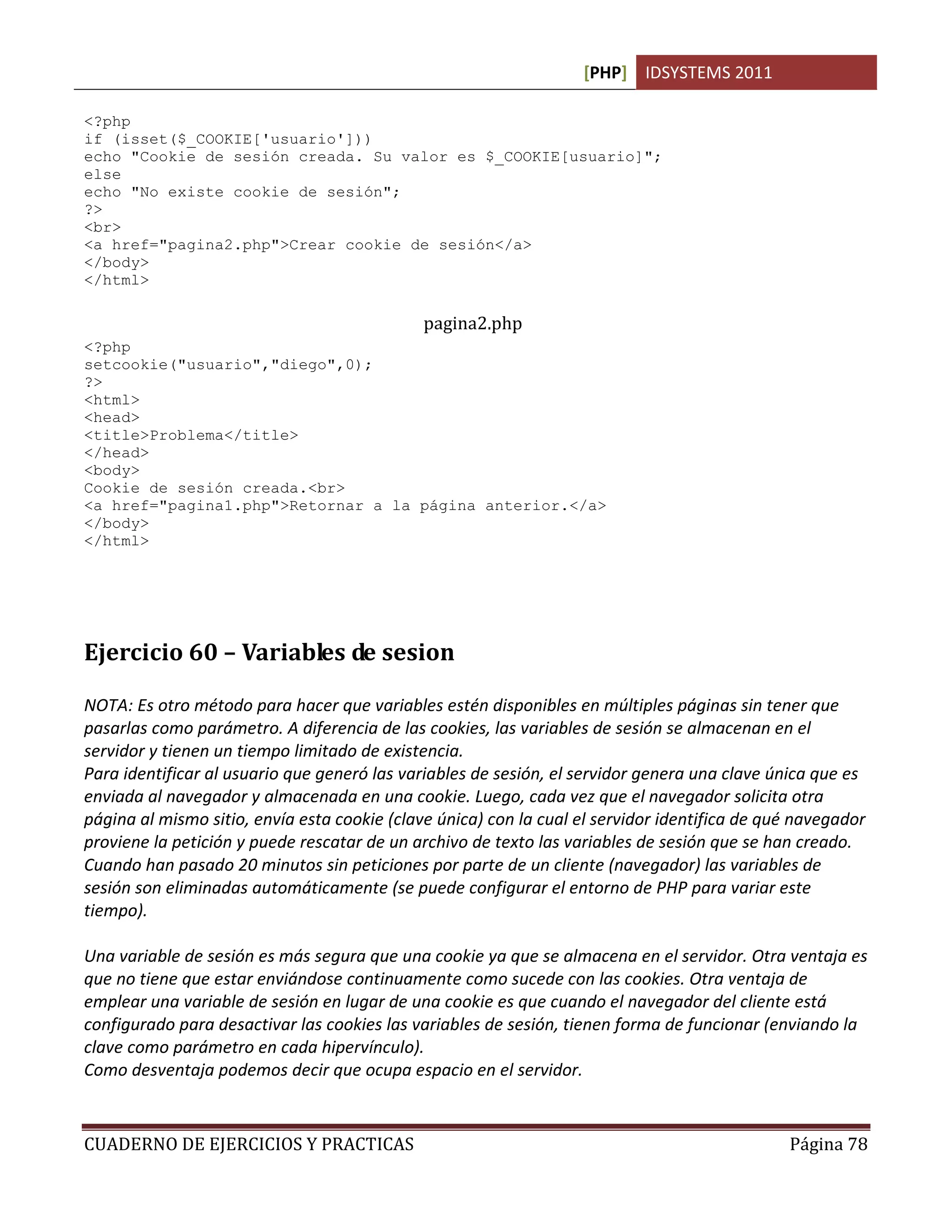 [PHP] IDSYSTEMS 2011

<?php
if (isset($_COOKIE['usuario']))
echo "Cookie de sesión creada. Su valor es $_COOKIE[usuario]";
else
echo "No existe cookie de sesión";
?>
<br>
<a href="pagina2.php">Crear cookie de sesión</a>
</body>
</html>

                                              pagina2.php
<?php
setcookie("usuario","diego",0);
?>
<html>
<head>
<title>Problema</title>
</head>
<body>
Cookie de sesión creada.<br>
<a href="pagina1.php">Retornar a la página anterior.</a>
</body>
</html>




Ejercicio 60 – Variables de sesion

NOTA: Es otro método para hacer que variables estén disponibles en múltiples páginas sin tener que
pasarlas como parámetro. A diferencia de las cookies, las variables de sesión se almacenan en el
servidor y tienen un tiempo limitado de existencia.
Para identificar al usuario que generó las variables de sesión, el servidor genera una clave única que es
enviada al navegador y almacenada en una cookie. Luego, cada vez que el navegador solicita otra
página al mismo sitio, envía esta cookie (clave única) con la cual el servidor identifica de qué navegador
proviene la petición y puede rescatar de un archivo de texto las variables de sesión que se han creado.
Cuando han pasado 20 minutos sin peticiones por parte de un cliente (navegador) las variables de
sesión son eliminadas automáticamente (se puede configurar el entorno de PHP para variar este
tiempo).

Una variable de sesión es más segura que una cookie ya que se almacena en el servidor. Otra ventaja es
que no tiene que estar enviándose continuamente como sucede con las cookies. Otra ventaja de
emplear una variable de sesión en lugar de una cookie es que cuando el navegador del cliente está
configurado para desactivar las cookies las variables de sesión, tienen forma de funcionar (enviando la
clave como parámetro en cada hipervínculo).
Como desventaja podemos decir que ocupa espacio en el servidor.


CUADERNO DE EJERCICIOS Y PRACTICAS                                                             Página 78
 
