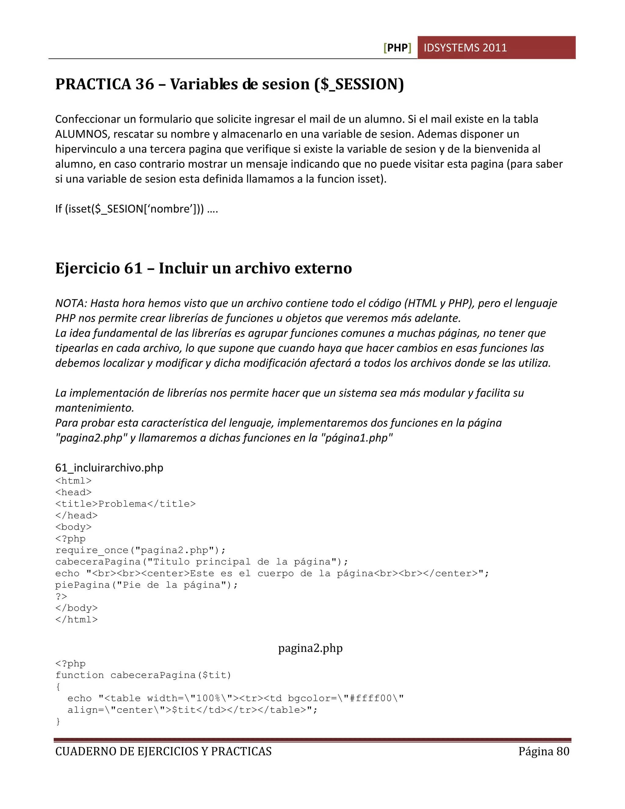 [PHP] IDSYSTEMS 2011


PRACTICA 36 – Variables de sesion ($_SESSION)

Confeccionar un formulario que solicite ingresar el mail de un alumno. Si el mail existe en la tabla
ALUMNOS, rescatar su nombre y almacenarlo en una variable de sesion. Ademas disponer un
hipervinculo a una tercera pagina que verifique si existe la variable de sesion y de la bienvenida al
alumno, en caso contrario mostrar un mensaje indicando que no puede visitar esta pagina (para saber
si una variable de sesion esta definida llamamos a la funcion isset).

If (isset($_SESION[‘nombre’])) ….



Ejercicio 61 – Incluir un archivo externo

NOTA: Hasta hora hemos visto que un archivo contiene todo el código (HTML y PHP), pero el lenguaje
PHP nos permite crear librerías de funciones u objetos que veremos más adelante.
La idea fundamental de las librerías es agrupar funciones comunes a muchas páginas, no tener que
tipearlas en cada archivo, lo que supone que cuando haya que hacer cambios en esas funciones las
debemos localizar y modificar y dicha modificación afectará a todos los archivos donde se las utiliza.

La implementación de librerías nos permite hacer que un sistema sea más modular y facilita su
mantenimiento.
Para probar esta característica del lenguaje, implementaremos dos funciones en la página
"pagina2.php" y llamaremos a dichas funciones en la "página1.php"

61_incluirarchivo.php
<html>
<head>
<title>Problema</title>
</head>
<body>
<?php
require_once("pagina2.php");
cabeceraPagina("Titulo principal de la página");
echo "<br><br><center>Este es el cuerpo de la página<br><br></center>";
piePagina("Pie de la página");
?>
</body>
</html>

                                             pagina2.php
<?php
function cabeceraPagina($tit)
{
  echo "<table width="100%"><tr><td bgcolor="#ffff00"
  align="center">$tit</td></tr></table>";
}


CUADERNO DE EJERCICIOS Y PRACTICAS                                                            Página 80
 