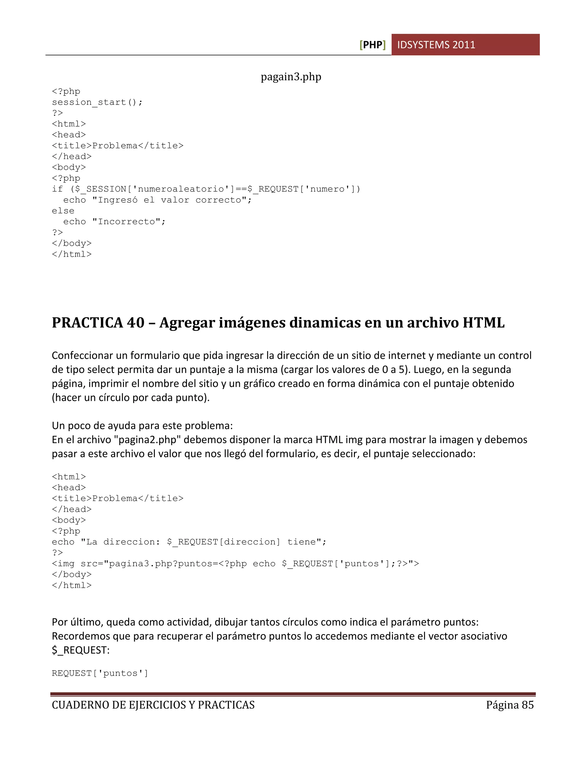 [PHP] IDSYSTEMS 2011

                                            pagain3.php
<?php
session_start();
?>
<html>
<head>
<title>Problema</title>
</head>
<body>
<?php
if ($_SESSION['numeroaleatorio']==$_REQUEST['numero'])
   echo "Ingresó el valor correcto";
else
   echo "Incorrecto";
?>
</body>
</html>




PRACTICA 40 – Agregar imágenes dinamicas en un archivo HTML

Confeccionar un formulario que pida ingresar la dirección de un sitio de internet y mediante un control
de tipo select permita dar un puntaje a la misma (cargar los valores de 0 a 5). Luego, en la segunda
página, imprimir el nombre del sitio y un gráfico creado en forma dinámica con el puntaje obtenido
(hacer un círculo por cada punto).

Un poco de ayuda para este problema:
En el archivo "pagina2.php" debemos disponer la marca HTML img para mostrar la imagen y debemos
pasar a este archivo el valor que nos llegó del formulario, es decir, el puntaje seleccionado:
<html>
<head>
<title>Problema</title>
</head>
<body>
<?php
echo "La direccion: $_REQUEST[direccion] tiene";
?>
<img src="pagina3.php?puntos=<?php echo $_REQUEST['puntos'];?>">
</body>
</html>


Por último, queda como actividad, dibujar tantos círculos como indica el parámetro puntos:
Recordemos que para recuperar el parámetro puntos lo accedemos mediante el vector asociativo
$_REQUEST:
REQUEST['puntos']


CUADERNO DE EJERCICIOS Y PRACTICAS                                                           Página 85
 