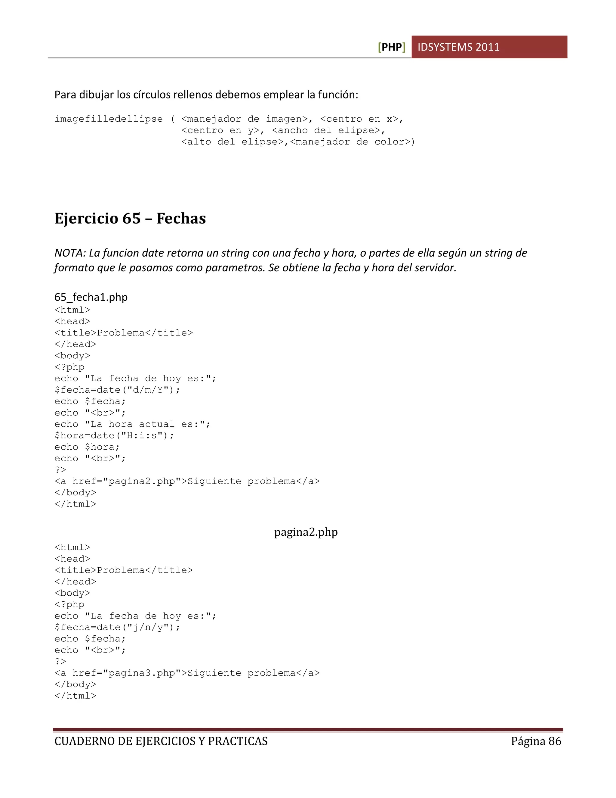 [PHP] IDSYSTEMS 2011


Para dibujar los círculos rellenos debemos emplear la función:
imagefilledellipse ( <manejador de imagen>, <centro en x>,
                     <centro en y>, <ancho del elipse>,
                     <alto del elipse>,<manejador de color>)




Ejercicio 65 – Fechas

NOTA: La funcion date retorna un string con una fecha y hora, o partes de ella según un string de
formato que le pasamos como parametros. Se obtiene la fecha y hora del servidor.

65_fecha1.php
<html>
<head>
<title>Problema</title>
</head>
<body>
<?php
echo "La fecha de hoy es:";
$fecha=date("d/m/Y");
echo $fecha;
echo "<br>";
echo "La hora actual es:";
$hora=date("H:i:s");
echo $hora;
echo "<br>";
?>
<a href="pagina2.php">Siguiente problema</a>
</body>
</html>

                                             pagina2.php
<html>
<head>
<title>Problema</title>
</head>
<body>
<?php
echo "La fecha de hoy es:";
$fecha=date("j/n/y");
echo $fecha;
echo "<br>";
?>
<a href="pagina3.php">Siguiente problema</a>
</body>
</html>



CUADERNO DE EJERCICIOS Y PRACTICAS                                                           Página 86
 