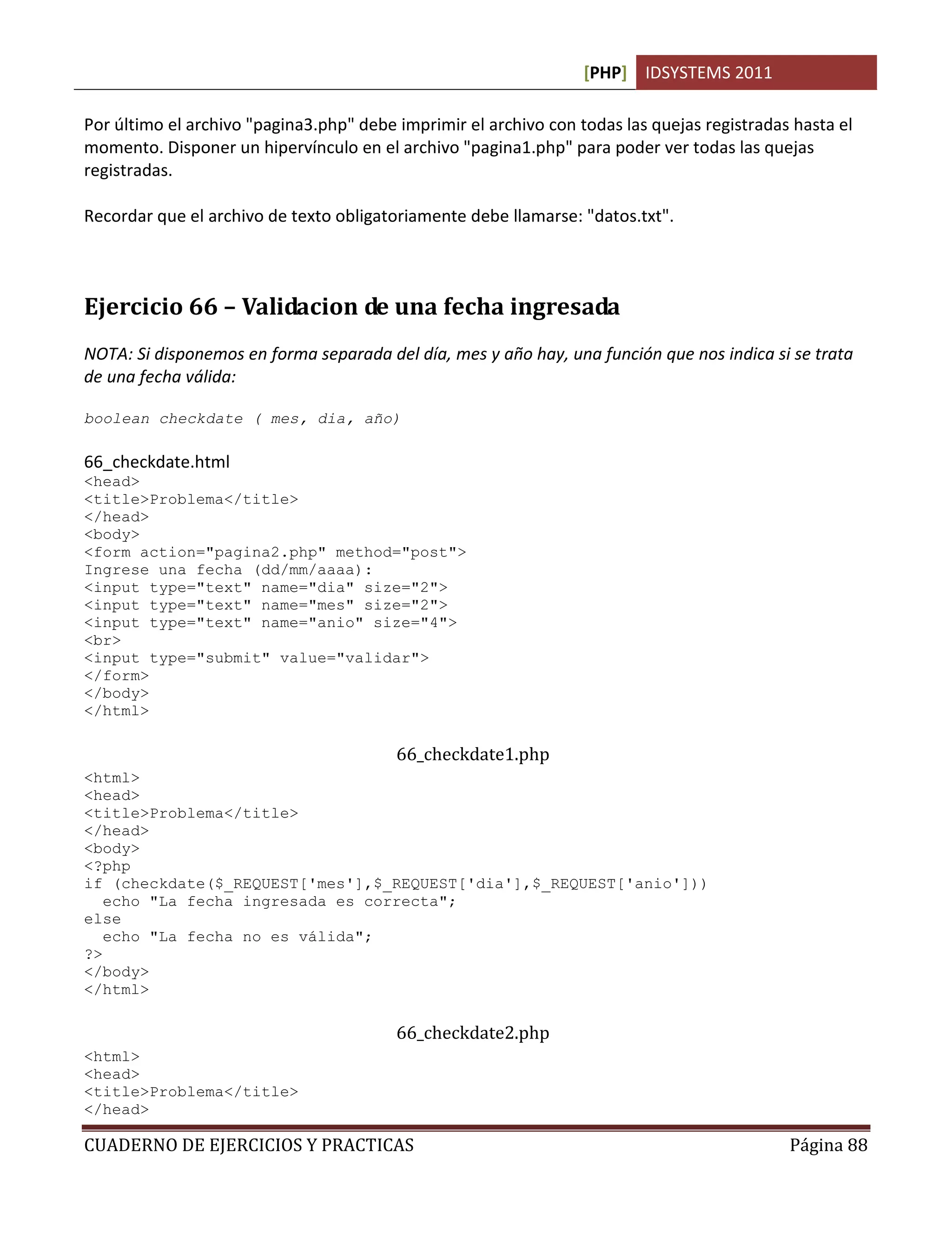 [PHP] IDSYSTEMS 2011

Por último el archivo "pagina3.php" debe imprimir el archivo con todas las quejas registradas hasta el
momento. Disponer un hipervínculo en el archivo "pagina1.php" para poder ver todas las quejas
registradas.

Recordar que el archivo de texto obligatoriamente debe llamarse: "datos.txt".



Ejercicio 66 – Validacion de una fecha ingresada
NOTA: Si disponemos en forma separada del día, mes y año hay, una función que nos indica si se trata
de una fecha válida:

boolean checkdate ( mes, dia, año)

66_checkdate.html
<head>
<title>Problema</title>
</head>
<body>
<form action="pagina2.php" method="post">
Ingrese una fecha (dd/mm/aaaa):
<input type="text" name="dia" size="2">
<input type="text" name="mes" size="2">
<input type="text" name="anio" size="4">
<br>
<input type="submit" value="validar">
</form>
</body>
</html>

                                         66_checkdate1.php
<html>
<head>
<title>Problema</title>
</head>
<body>
<?php
if (checkdate($_REQUEST['mes'],$_REQUEST['dia'],$_REQUEST['anio']))
   echo "La fecha ingresada es correcta";
else
   echo "La fecha no es válida";
?>
</body>
</html>

                                         66_checkdate2.php
<html>
<head>
<title>Problema</title>
</head>

CUADERNO DE EJERCICIOS Y PRACTICAS                                                           Página 88
 