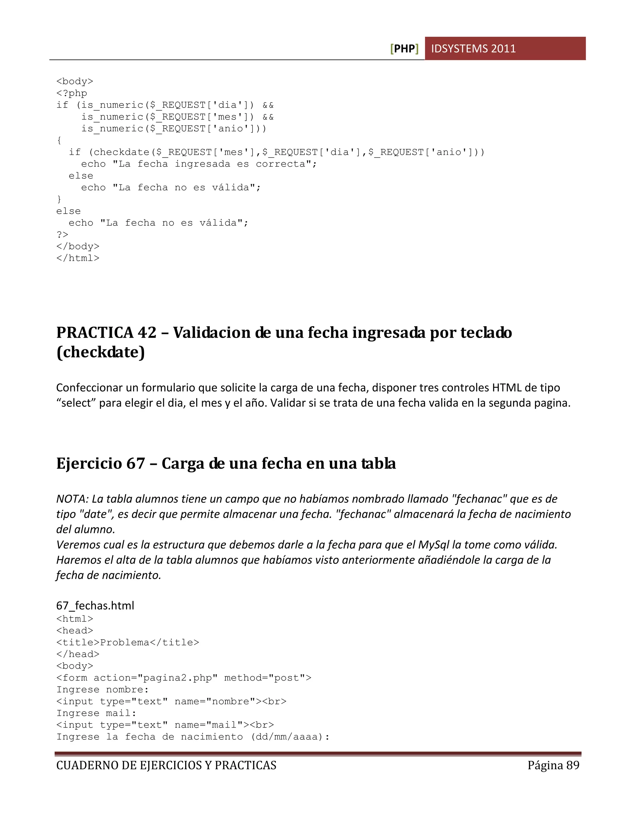[PHP] IDSYSTEMS 2011

<body>
<?php
if (is_numeric($_REQUEST['dia']) &&
     is_numeric($_REQUEST['mes']) &&
     is_numeric($_REQUEST['anio']))
{
   if (checkdate($_REQUEST['mes'],$_REQUEST['dia'],$_REQUEST['anio']))
     echo "La fecha ingresada es correcta";
   else
     echo "La fecha no es válida";
}
else
   echo "La fecha no es válida";
?>
</body>
</html>




PRACTICA 42 – Validacion de una fecha ingresada por teclado
(checkdate)

Confeccionar un formulario que solicite la carga de una fecha, disponer tres controles HTML de tipo
“select” para elegir el dia, el mes y el año. Validar si se trata de una fecha valida en la segunda pagina.



Ejercicio 67 – Carga de una fecha en una tabla

NOTA: La tabla alumnos tiene un campo que no habíamos nombrado llamado "fechanac" que es de
tipo "date", es decir que permite almacenar una fecha. "fechanac" almacenará la fecha de nacimiento
del alumno.
Veremos cual es la estructura que debemos darle a la fecha para que el MySql la tome como válida.
Haremos el alta de la tabla alumnos que habíamos visto anteriormente añadiéndole la carga de la
fecha de nacimiento.

67_fechas.html
<html>
<head>
<title>Problema</title>
</head>
<body>
<form action="pagina2.php" method="post">
Ingrese nombre:
<input type="text" name="nombre"><br>
Ingrese mail:
<input type="text" name="mail"><br>
Ingrese la fecha de nacimiento (dd/mm/aaaa):

CUADERNO DE EJERCICIOS Y PRACTICAS                                                               Página 89
 