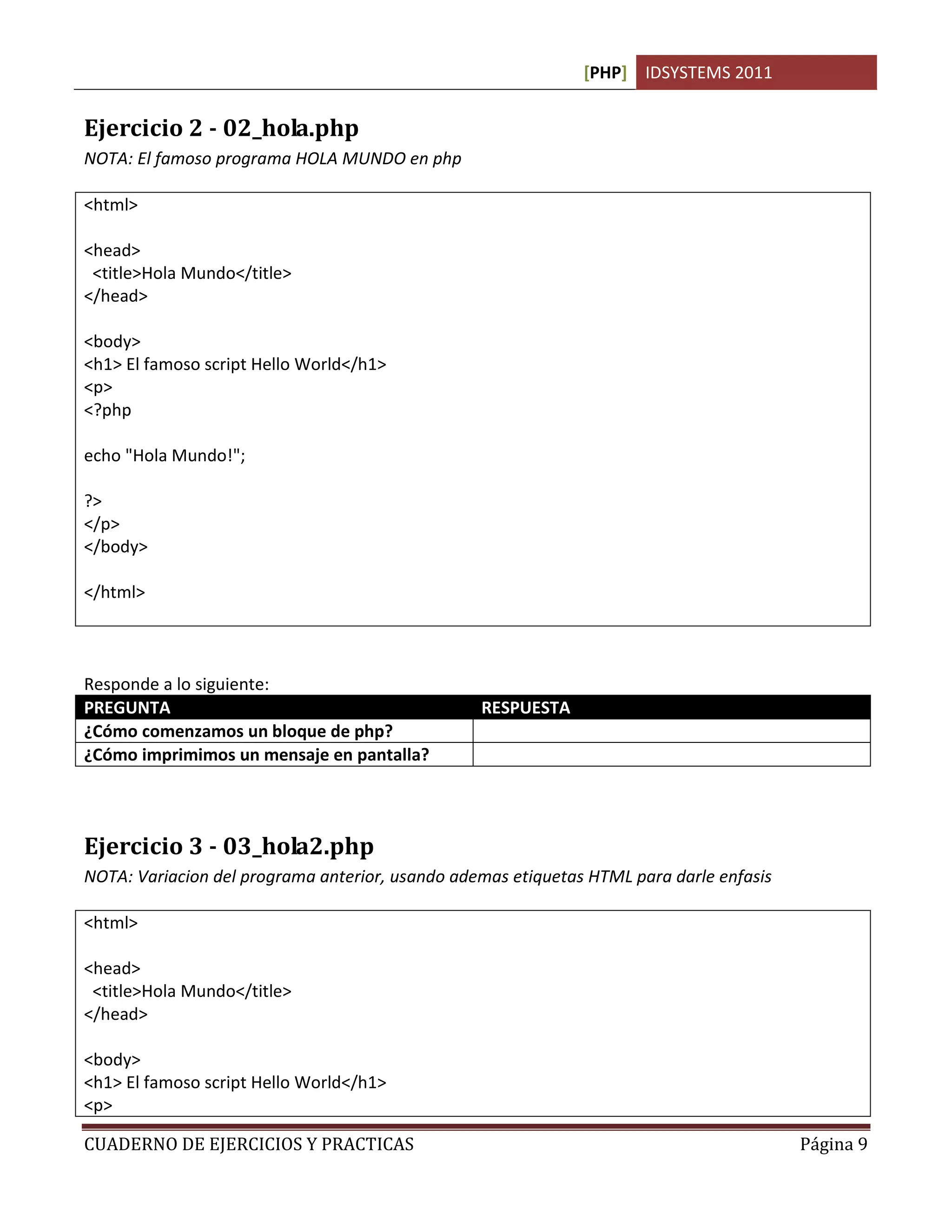 [PHP] IDSYSTEMS 2011


Ejercicio 2 - 02_hola.php
NOTA: El famoso programa HOLA MUNDO en php

<html>

<head>
 <title>Hola Mundo</title>
</head>

<body>
<h1> El famoso script Hello World</h1>
<p>
<?php

echo "Hola Mundo!";

?>
</p>
</body>

</html>



Responde a lo siguiente:
PREGUNTA                                         RESPUESTA
¿Cómo comenzamos un bloque de php?               <?php … ?>
¿Cómo imprimimos un mensaje en pantalla?         echo




Ejercicio 3 - 03_hola2.php
NOTA: Variacion del programa anterior, usando ademas etiquetas HTML para darle enfasis

<html>

<head>
 <title>Hola Mundo</title>
</head>

<body>
<h1> El famoso script Hello World</h1>
<p>

CUADERNO DE EJERCICIOS Y PRACTICAS                                                       Página 9
 