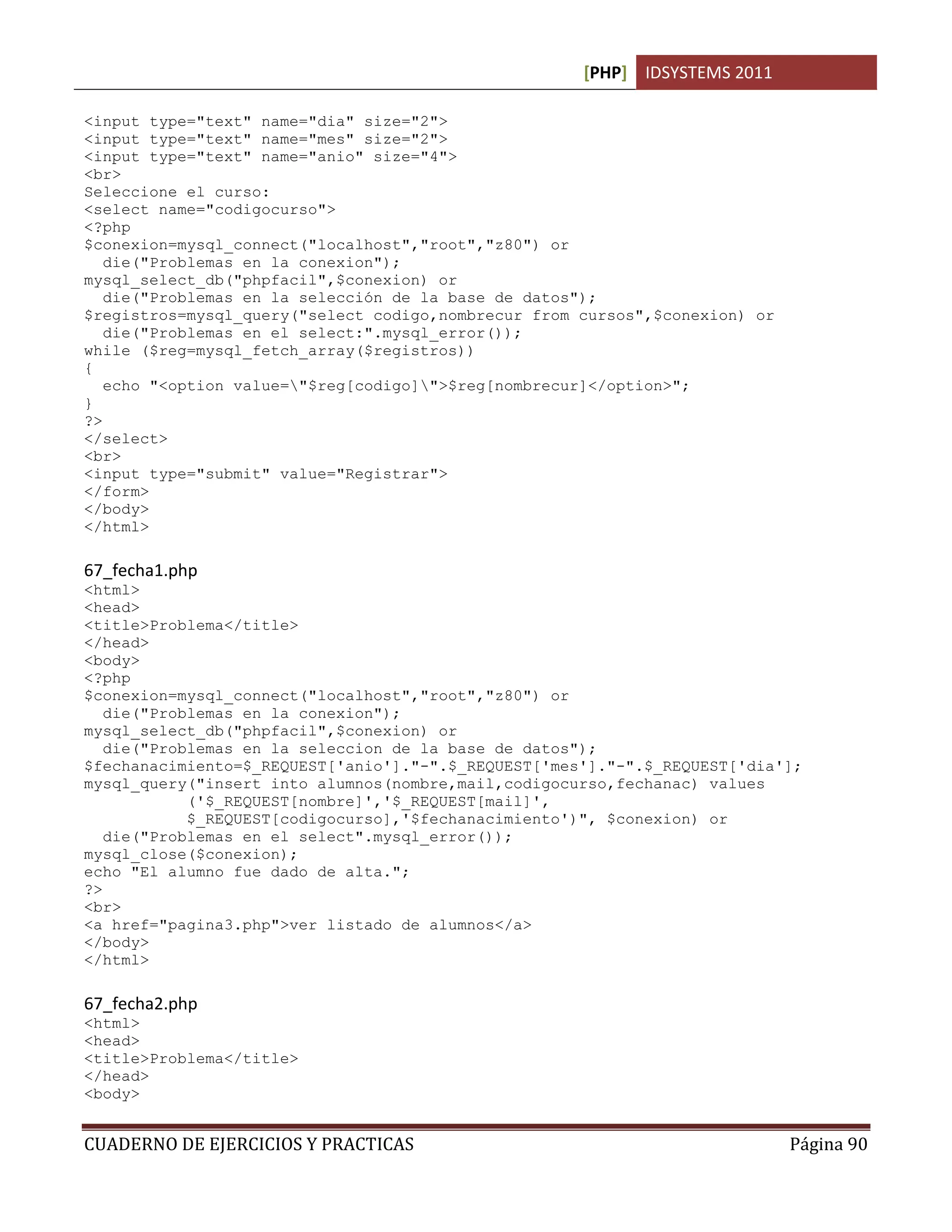 [PHP] IDSYSTEMS 2011

<input type="text" name="dia" size="2">
<input type="text" name="mes" size="2">
<input type="text" name="anio" size="4">
<br>
Seleccione el curso:
<select name="codigocurso">
<?php
$conexion=mysql_connect("localhost","root","z80") or
   die("Problemas en la conexion");
mysql_select_db("phpfacil",$conexion) or
   die("Problemas en la selección de la base de datos");
$registros=mysql_query("select codigo,nombrecur from cursos",$conexion) or
   die("Problemas en el select:".mysql_error());
while ($reg=mysql_fetch_array($registros))
{
   echo "<option value="$reg[codigo]">$reg[nombrecur]</option>";
}
?>
</select>
<br>
<input type="submit" value="Registrar">
</form>
</body>
</html>

67_fecha1.php
<html>
<head>
<title>Problema</title>
</head>
<body>
<?php
$conexion=mysql_connect("localhost","root","z80") or
   die("Problemas en la conexion");
mysql_select_db("phpfacil",$conexion) or
   die("Problemas en la seleccion de la base de datos");
$fechanacimiento=$_REQUEST['anio']."-".$_REQUEST['mes']."-".$_REQUEST['dia'];
mysql_query("insert into alumnos(nombre,mail,codigocurso,fechanac) values
            ('$_REQUEST[nombre]','$_REQUEST[mail]',
            $_REQUEST[codigocurso],'$fechanacimiento')", $conexion) or
   die("Problemas en el select".mysql_error());
mysql_close($conexion);
echo "El alumno fue dado de alta.";
?>
<br>
<a href="pagina3.php">ver listado de alumnos</a>
</body>
</html>

67_fecha2.php
<html>
<head>
<title>Problema</title>
</head>
<body>


CUADERNO DE EJERCICIOS Y PRACTICAS                                           Página 90
 