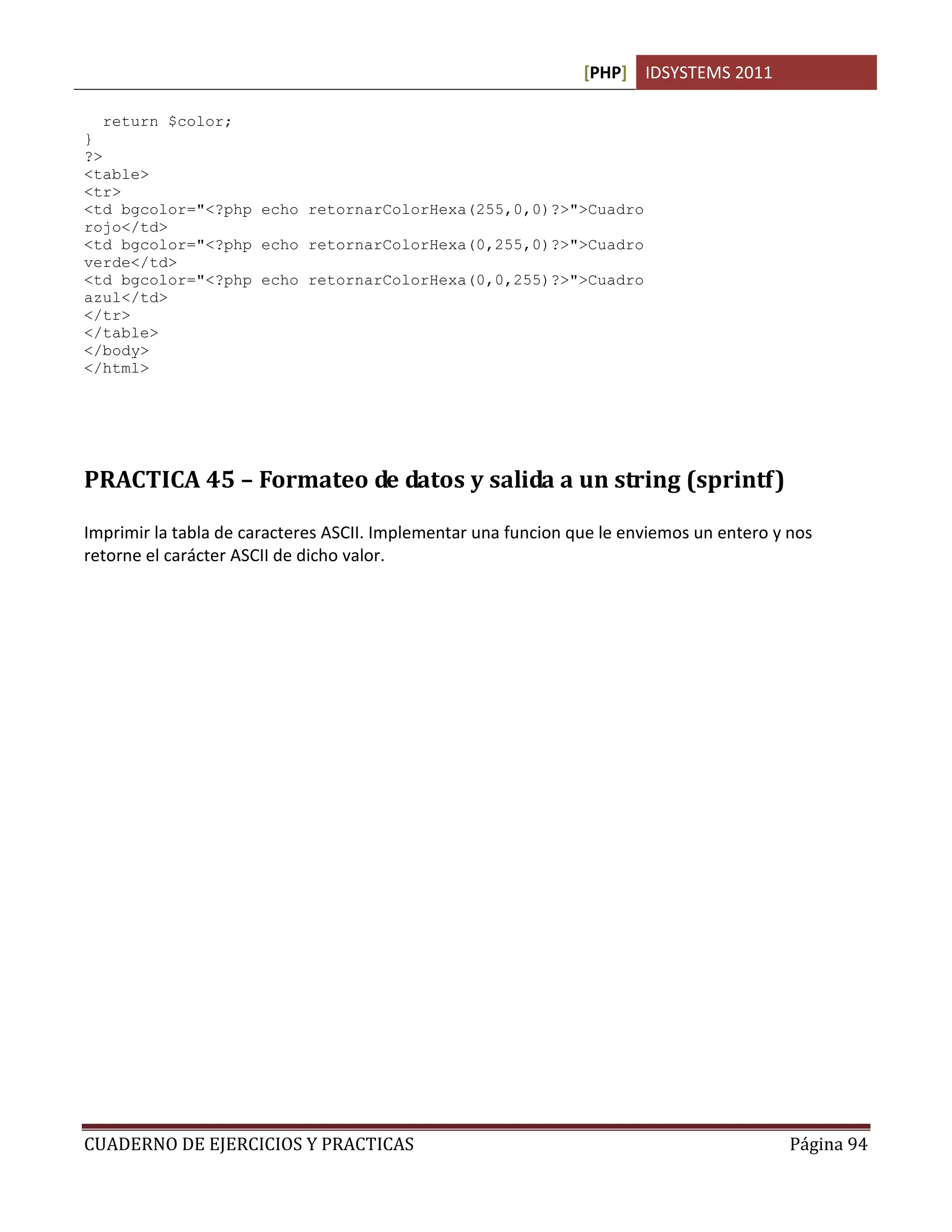 [PHP] IDSYSTEMS 2011

   return $color;
}
?>
<table>
<tr>
<td bgcolor="<?php echo retornarColorHexa(255,0,0)?>">Cuadro
rojo</td>
<td bgcolor="<?php echo retornarColorHexa(0,255,0)?>">Cuadro
verde</td>
<td bgcolor="<?php echo retornarColorHexa(0,0,255)?>">Cuadro
azul</td>
</tr>
</table>
</body>
</html>




PRACTICA 45 – Formateo de datos y salida a un string (sprintf)

Imprimir la tabla de caracteres ASCII. Implementar una funcion que le enviemos un entero y nos
retorne el carácter ASCII de dicho valor.




CUADERNO DE EJERCICIOS Y PRACTICAS                                                         Página 94
 