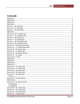 [PHP] IDSYSTEMS 2011




Contenido
PRACTICA 1 ................................................................................................................................................. 7
PRACTICA 2 ................................................................................................................................................. 7
PRACTICA 3 ................................................................................................................................................. 7
PRACTICA 4 ................................................................................................................................................. 8
Ejercicio 1 - 01_info.php ............................................................................................................................. 8
Ejercicio 2 - 02_hola.php............................................................................................................................. 9
Ejercicio 3 - 03_hola2.php .......................................................................................................................... 9
PRACTICA 5 ............................................................................................................................................... 10
Ejercicio 4 - 04_variable1.php................................................................................................................... 11
Ejercicio 5 - 05_variable2.php................................................................................................................... 12
Ejercicio 6 - 06_break.php ........................................................................................................................ 13
Ejercicio 7 - 07_break2.php ...................................................................................................................... 14
Ejercicio 8 - 08_weekdays1.php ............................................................................................................... 15
Ejercicio 9 - 09_weekdays2.php ............................................................................................................... 16
Ejercicio 10 - 10_Operaciones.php ........................................................................................................... 17
Ejercicio 11 - 11_Comparacion.php .......................................................................................................... 18
Ejercicio 12 - 12_Logicos.php.................................................................................................................... 19
Ejercicio 13 - 13_Ejer01.php ..................................................................................................................... 20
Ejercicio 14 - 14_Redondeo.php ............................................................................................................... 21
Ejercicio 15 - 15_if.php ............................................................................................................................. 22
Ejercicio 16 – IF..Else ................................................................................................................................. 23
PRACTICA 6 ............................................................................................................................................... 23
PRACTICA 7 ............................................................................................................................................... 23
PRACTICA 8 ............................................................................................................................................... 24
PRACTICA 9 ............................................................................................................................................... 24
Ejercicio 17 - 16_switch.php ..................................................................................................................... 24
Ejercicio 18 - 17_Tabla1.php ..................................................................................................................... 25
Ejercicio 19 - 18_tabla2.php ..................................................................................................................... 27
Ejercicio 20 - 19_tabla3.php ..................................................................................................................... 28
Ejercicio 21 - 20_while.php ....................................................................................................................... 29
  20.html .................................................................................................................................................. 30
Ejercicio 22 - 20_whileB.php..................................................................................................................... 31
PRACTICA 10 ............................................................................................................................................. 32
Ejercicio 23 - 21_libreria.phtml................................................................................................................. 32
  22_pag1.php.......................................................................................................................................... 33
  23_pag2.php.......................................................................................................................................... 33
Ejercicio 24 - 24_analisis.php .................................................................................................................... 34
Ejercicio 25 - 25_analisis.php .................................................................................................................... 36
Ejercicio 26 - 26_analisis.php .................................................................................................................... 37
Ejercicio 27 - 27_pass1.php ...................................................................................................................... 38
CUADERNO DE EJERCICIOS Y PRACTICAS                                                                                                               Página 2
 