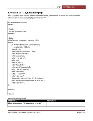 [PHP] IDSYSTEMS 2011


Ejercicio 14 - 14_Redondeo.php
NOTA: Ejemplo para calculos en php usando variables, formateando el codigo del script y usando
algunos comandos nuevos de php (similares a c++)

<!Ejemplo de redondeo>
<html>

<head>
 <title>Calculos </title>
</head>

<body>
<h1>Calculos, redondeo y formato. </h1>
<?php
    /* Primero declaramos las variables */
       $precioneto = 101.98;
    $iva = 0.196;
    $resultado = $precioneto * $iva;
    echo "El precio es de ";
    echo $precioneto;
    echo " y el IVA el ";
    echo $iva;
    echo "% <br>";
    echo "Resultado: " ;
    echo round($resultado,2);
    echo " con ROUND() <br>";
    echo $resultado;
    echo " normal n";
    echo "<br><br>";
    $resultado2 = sprintf("%01.2f", $resultado);
    echo "Usando la funcion SPRINTF se ve asi: ";
    echo $resultado2
?>

</body>

</html>

Responde a lo siguiente:
PREGUNTA                                            RESPUESTA
¿Qué funciones de PHP usamos en el script?          Round() para obtener un redondeo.
                                                    sprintf() da formato a la salida impresa


CUADERNO DE EJERCICIOS Y PRACTICAS                                                             Página 21
 