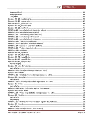 [PHP] IDSYSTEMS 2011

  Newpage1.html ..................................................................................................................................... 39
  Newpage2.html ..................................................................................................................................... 39
  Sorry.html .............................................................................................................................................. 39
Ejercicio 28 - 28_feedback.php ................................................................................................................. 40
Ejercicio 29 - 29_counter.php ................................................................................................................... 42
Ejercicio 30 - 30_guestbook.php............................................................................................................... 43
Ejercicio 31 - 31_encuesta.php ................................................................................................................. 45
Ejercicio 32 - 32_readfeeds....................................................................................................................... 46
PRACTICA 10 – Formulario (controles text y submit) ............................................................................... 47
PRACTICA 11 – Formulario (control radio) ............................................................................................... 47
PRACTICA 12 - Formulario (control checkbox)......................................................................................... 47
PRACTICA 13 – Formulario (control select) .............................................................................................. 47
PRACTICA 14 – Formulario (control textarea) .......................................................................................... 48
PRACTICA 15 – Vectores (tradicionales) ................................................................................................... 48
PRACTICA 16 – Creacion de un archivo de texto ...................................................................................... 48
PRACTICA 17 – Lectura de un archivo de texto ........................................................................................ 49
PRACTICA 18 – Vectores (asociativos) ...................................................................................................... 49
PRACTICA 19 – Funciones ......................................................................................................................... 49
Ejercicio 33 - 33_seguridad ....................................................................................................................... 51
Ejercicio 34 - 34_album.php ..................................................................................................................... 52
Ejercicio 40 - 40_mysql01.php .................................................................................................................. 54
Ejercicio 41 - 41_mysql02.php .................................................................................................................. 55
Ejercicio 42 - 42_mysql03.php .................................................................................................................. 56
  Acceso.inc.php ...................................................................................................................................... 57
Ejercicio 43 – Alta de registros.................................................................................................................. 58
  pagina2.php ........................................................................................................................................... 58
PRACTICA 20 – Insert (alta de registros en una tabla) .............................................................................. 59
Ejercicio 44 – Listado................................................................................................................................. 59
PRACTICA 21 – Listado (seleccion de registros de una tabla)................................................................... 60
Ejercicio 45 – Consulta .............................................................................................................................. 60
  pagina2.php ........................................................................................................................................... 60
PRACTICA 22 – Consulta (selección de registros de una tabla) ................................................................ 61
Ejercicio 46 – Delete ................................................................................................................................. 61
  pagina2.php ........................................................................................................................................... 61
PRACTICA 23 – Delete (Baja de un registro en una tabla) ........................................................................ 62
Ejercicio 47 – Delete (todo) ...................................................................................................................... 62
PRACTICA 24 – Delete (Baja de todos los registros de una tabla) ............................................................ 63
Ejercicio 48 – Update ................................................................................................................................ 63
  pagina2.php ........................................................................................................................................... 63
  pagina3.php ........................................................................................................................................... 64
PRACTICA 25 – Update (Modificacion de un registro de una tabla) ........................................................ 64
Ejercicio 49 – Insert ................................................................................................................................... 65
  pagina2.php ........................................................................................................................................... 65
PRACTICA 26 – Insert (y consulta de otra tabla) ....................................................................................... 66

CUADERNO DE EJERCICIOS Y PRACTICAS                                                                                                              Página 3
 