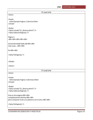 [PHP] IDSYSTEMS 2011

                                             22_pag1.php
<html>

<head>
 <title>Ejemplo Pagina 1 Libreria</title>
</head>

<body>
<?php include("21_libreria.phtml") ?>
<?php CabeceraPagina(); ?>

Página 1
<BR><BR><BR><BR><BR>

Contenido blalbl blalb alb<BR><BR>
más cosas...<BR><BR>

fin<BR><BR>

<?php PiePagina(); ?>


</body>

</html>

                                             23_pag2.php
<html>

<head>
 <title>Ejemplo Pagina 2 Librerias</title>
</head>

<body>
<?php include("21_libreria.phtml") ?>
<?php CabeceraPagina(); ?>

Esta es otra página<BR><BR>
completamente distinta<BR><BR>
pero comparte el pie y la cabecera con la otra.<BR><BR>

<?php PiePagina(); ?>



CUADERNO DE EJERCICIOS Y PRACTICAS                                                Página 33
 