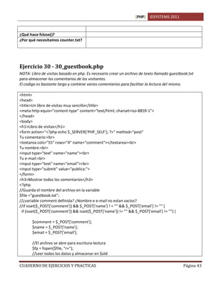[PHP] IDSYSTEMS 2011

                                      texto.
¿Qué hace fclose()?                   Cierra un archivo abierto previamente
¿Por qué necesitamos counter.txt?     Porque es donde almacenamos los datos que necesitamos en
                                      formato de texto plano.




Ejercicio 30 - 30_guestbook.php
NOTA: Libro de visitas basado en php. Es necesario crear un archivo de texto llamado guestbook.txt
para almacenar los comentarios de los visitantes.
El codigo es bastante largo y contiene varios comentarios para facilitar la lectura del mismo.

<html>
<head>
<title>Un libro de visitas muy sencillo</title>
<meta http-equiv="content-type" content="text/html; charset=iso-8859-1">
</head>
<body>
<h1>Libro de visitas</h1>
<form action="<?php echo $_SERVER['PHP_SELF']; ?>" method="post"
Tu comentario:<br>
<textarea cols="55" rows="4" name="comment"></textarea><br>
Tu nombre:<br>
<input type="text" name="name"><br>
Tu e-mail:<br>
<input type="text" name="email"><br>
<input type="submit" value="publica:">
</form>
<h3>Mostrar todos los comentarios</h3>
<?php
//Guarda el nombre del archivo en la variable
$file ="guestbook.txt";
//¿variable comment definida? ¿Nombre e e-mail no estan vacios?
//if isset($_POST['comment']) && $_POST['name'] ! = "" && $_POST['email'] != "" {
 if (isset($_POST['comment']) && isset($_POST['name']) != "" && $_POST['email'] != "") {

       $comment = $_POST['comment'];
       $name = $_POST['name'];
       $email = $_POST['email'];

       //El archivo se abre para escritura-lectura
       $fp = fopen($file, "r+");
       //Leer todos los datos y almacenar en $old

CUADERNO DE EJERCICIOS Y PRACTICAS                                                          Página 43
 
