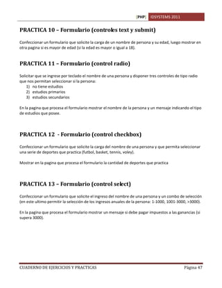 [PHP] IDSYSTEMS 2011


PRACTICA 10 – Formulario (controles text y submit)

Confeccionar un formulario que solicite la carga de un nombre de persona y su edad, luego mostrar en
otra pagina si es mayor de edad (si la edad es mayor o igual a 18).


PRACTICA 11 – Formulario (control radio)

Solicitar que se ingrese por teclado el nombre de una persona y disponer tres controles de tipo radio
que nos permitan seleccionar si la persona:
    1) no tiene estudios
    2) estudios primarios
    3) estudios secundarios

En la pagina que procesa el formulario mostrar el nombre de la persona y un mensaje indicando el tipo
de estudios que posee.



PRACTICA 12 - Formulario (control checkbox)

Confeccionar un formulario que solicite la carga del nombre de una persona y que permita seleccionar
una serie de deportes que practica (futbol, basket, tennis, voley).

Mostrar en la pagina que procesa el formulario la cantidad de deportes que practica



PRACTICA 13 – Formulario (control select)

Confeccionar un formulario que solicite el ingreso del nombre de una persona y un combo de selección
(en este ultimo permitir la selección de los ingresos anuales de la persona: 1-1000, 1001-3000, >3000).

En la pagina que procesa el formulario mostrar un mensaje si debe pagar impuestos a las ganancias (si
supera 3000).




CUADERNO DE EJERCICIOS Y PRACTICAS                                                           Página 47
 