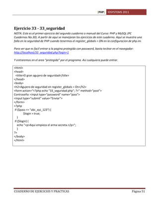 [PHP] IDSYSTEMS 2011




Ejercicio 33 - 33_seguridad
NOTA: Este es el primer ejercicio del segundo cuaderno o manual del Curso: PHP y MySQL (PC
Cuadernos No.30). A partir de aquí se manejaran los ejercicios de este cuaderno. Aquí se muestra una
falla en la seguridad de PHP cuando tenermos el register_globals = ON en la configuracion de php.ini.

Para ver que es facil entrar a la pagina protegida con password, basta teclear en el navegador:
http://localhost/33_seguridad.php?login=1

Y entraremos en el area “protegida” por el programa. Asi cualquiera puede entrar.

<html>
<head>
  <title>El gran agujero de seguridad</title>
</head>
<body>
<h2>Agujero de seguridad en register_globals = On</h2>
<form action="<?php echo "33_seguridad.php"; ?>" method="post">
Contraseña: <input type="password" name="pass">
<input type="submit" value="Enviar">
</form>
<?php
 if ($pass == "abc_xyz_123") {
         $login = true;
    }
 if ($login) {
    echo "<p>Aqui empieza el arma secreta.</p>";
    }
?>
</body>
</html>




CUADERNO DE EJERCICIOS Y PRACTICAS                                                           Página 51
 