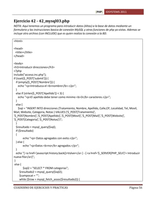 [PHP] IDSYSTEMS 2011


Ejercicio 42 - 42_mysql03.php
NOTA: Aquí tenemos un programa para introducir datos (Altas) a la base de datos mediante un
formulario y las instrucciones basica de conexión MySQL y otras funciones de php ya vistas. Ademas se
incluye otro archivo (con INCLUDE) que es quien realiza la conexión a la BD.

<html>

<head>
 <title></title>
</head>

<body>
<h3>Introducir direcciones</h3>
<?php
include("acceso.inc.php");
if (isset($_POST['submit'])) {
   if (empty($_POST['Nombre'])) {
      echo "<p>Introduzca el <b>nombre</b>.</p>";
   }
   else if (strlen($_POST['Apellido']) < 3) {
      echo "<p>El apellido debe tener como minimo <b>3</b> caracteres.</p>";
   }
   else {
      $sql = "INSERT INTO direcciones (Tratamiento, Nombre, Apellido, Calle,CP, Localidad, Tel, Movil,
Mail, Website, Categoria, Notas ) VALUES ('$_POST[Tratamiento]',
'$_POST[Nombre]','$_POST[Apellido]','$_POST[Movil]','$_POST[Mail]','$_POST[Website]',
'$_POST[Categoria]','$_POST[Notas]')";
   }
   $resultado = mysql_query($sql);
   if ($resultado)
   {
          echo "<p> Datos agregados con exito.</p>";
   } else {
          echo "<p>Datos <b>no</b> agregados.</p>";
   }
   echo "[ <a href='javascript:history.back()>Volver</a> ] - [ <a href='$_SERVER[PHP_SELF]'> Introducir
nueva fila</a>]";
 }
 else {
          $sql2 = "SELECT * FROM categorias";
       $resultado2 = mysql_query($sql2);
       $campocat = "";
       while ($row = mysql_fetch_assoc($resultado2)) {

CUADERNO DE EJERCICIOS Y PRACTICAS                                                            Página 56
 