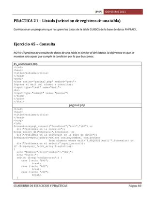 [PHP] IDSYSTEMS 2011


PRACTICA 21 – Listado (seleccion de registros de una tabla)

Confeccionar un programa que recupere los datos de la tabla CURSOS de la base de datos PHPFACIL



Ejercicio 45 – Consulta

NOTA: El proceso de consulta de datos de una tabla es similar al del listado, la diferencia es que se
muestra solo aquel que cumple la condicion por la que buscamos.

45_alumnos03.php
<html>
<head>
<title>Problema</title>
</head>
<body>
<form action="pagina2.php" method="post">
Ingrese el mail del alumno a consultar:
<input type="text" name="mail">
<br>
<input type="submit" value="buscar">
</form>
</body>
</html>
                                              pagina2.php
<html>
<head>
<title>Problema</title>
</head>
<body>
<?php
$conexion=mysql_connect("localhost","root","z80") or
  die("Problemas en la conexion");
mysql_select_db("phpfacil",$conexion) or
  die("Problemas en la selección de la base de datos");
$registros=mysql_query("select codigo,nombre, codigocurso
                         from alumnos where mail='$_REQUEST[mail]'",$conexion) or
  die("Problemas en el select:".mysql_error());
if ($reg=mysql_fetch_array($registros))
{
  echo "Nombre:".$reg['nombre']."<br>";
  echo "Curso:";
  switch ($reg['codigocurso']) {
      case 1:echo "PHP";
             break;
      case 2:echo "ASP";
             break;
      case 3:echo "JSP";
             break;
  }


CUADERNO DE EJERCICIOS Y PRACTICAS                                                              Página 60
 