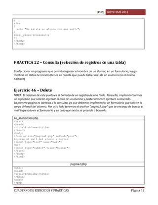[PHP] IDSYSTEMS 2011

}
else
{
   echo "No existe un alumno con ese mail.";
}
mysql_close($conexion);
?>
</body>
</html>




PRACTICA 22 – Consulta (selección de registros de una tabla)

Confeccionar un programa que permita ingresar el nombre de un alumno en un formulario, luego
mostrar los datos del mismo (tener en cuenta que puede haber mas de un alumno con el mismo
nombre)


Ejercicio 46 – Delete
NOTA: El objetivo de este punto es el borrado de un registro de una tabla. Para ello, implementaremos
un algoritmo que solicite ingresar el mail de un alumno y posteriormente efecture su borrado.
La primera pagina es identica a la consulta, ya que debemos implementar un formulario que solicite la
carga del mail del alumno. Por otro lado tenemos el archivo “pagina2.php” que se encarga de buscar el
mail ingresado en el formulario y en caso que exista se procede a borrarlo.

46_alumnos04.php
<html>
<head>
<title>Problema</title>
</head>
<body>
<form action="pagina2.php" method="post">
Ingrese el mail del alumno a borrar:
<input type="text" name="mail">
<br>
<input type="submit" value="buscar">
</form>
</body>
</html>

                                            pagina2.php
<html>
<head>
<title>Problema</title>
</head>
<body>
<?php


CUADERNO DE EJERCICIOS Y PRACTICAS                                                         Página 61
 