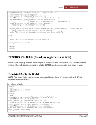 [PHP] IDSYSTEMS 2011

$conexion=mysql_connect("localhost","root","z80") or
   die("Problemas en la conexion");
mysql_select_db("phpfacil",$conexion) or
   die("Problemas en la selección de la base de datos");
$registros=mysql_query("select codigo from alumnos
                        where mail='$_REQUEST[mail]'",$conexion) or
   die("Problemas en el select:".mysql_error());
if ($reg=mysql_fetch_array($registros))
{
   mysql_query("delete from alumnos where mail='$_REQUEST[mail]'",$conexion) or
     die("Problemas en el select:".mysql_error());
   echo "Se efectuó el borrado del alumno con dicho mail.";
}
else
{
   echo "No existe un alumno con ese mail.";
}
mysql_close($conexion);
?>
</body>
</html>




PRACTICA 23 – Delete (Baja de un registro en una tabla)

Confeccionar un programa que permita ingresar el nombre de un curso por teclado y posteriormente
efectue el borrado de dicho registro en la tabla CURSOS. Mostrar un mensaje si no existe el curso.



Ejercicio 47 – Delete (todo)
NOTA: Para borrar todos los registros de una tabla debemos llamar al comando delete de SQL sin
disponer la clausula WHERE.

47_alumnos05.php
<html>
<head>
<title>Problema</title>
</head>
<body>
<?php
$conexion=mysql_connect("localhost","root","z80") or
   die("Problemas en la conexion");
mysql_select_db("phpfacil",$conexion) or
   die("Problemas en la selección de la base de datos");
mysql_query("delete from alumnos",$conexion) or
   die("Problemas en el select:".mysql_error());
echo "Se efectuó el borrado de todos los alumnos.";
mysql_close($conexion);
?>


CUADERNO DE EJERCICIOS Y PRACTICAS                                                        Página 62
 