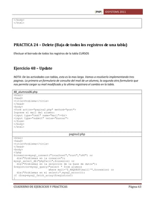 [PHP] IDSYSTEMS 2011

</body>
</html>




PRACTICA 24 – Delete (Baja de todos los registros de una tabla)

Efectuar el borrado de todos los registros de la tabla CURSOS



Ejercicio 48 – Update

NOTA: De las actividades con tablas, esta es la mas larga. Vamos a resolverlo implementando tres
paginas. La primera un formulario de consulta del mail de un alumno, la segunda otro formulario que
nos permita cargar su mail modificado y la ultima registrara el cambio en la tabla.

48_alumnos06.php
<html>
<head>
<title>Problema</title>
</head>
<body>
<form action="pagina2.php" method="post">
Ingrese el mail del alumno:
<input type="text" name="mail"><br>
<input type="submit" value="buscar">
</form>
</body>
</html>

                                            pagina2.php
<html>
<head>
<title>Problema</title>
</head>
<body>
<?php
$conexion=mysql_connect("localhost","root","z80") or
  die("Problemas en la conexion");
mysql_select_db("phpfacil",$conexion) or
  die("Problemas en la selección de la base de datos");
$registros=mysql_query("select * from alumnos
                        where mail='$_REQUEST[mail]'",$conexion) or
  die("Problemas en el select:".mysql_error());
if ($reg=mysql_fetch_array($registros))
{


CUADERNO DE EJERCICIOS Y PRACTICAS                                                         Página 63
 