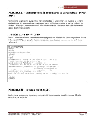 [PHP] IDSYSTEMS 2011


PRACTICA 27 – Listado (selección de registros de varias tablas – INNER
JOIN)

Confeccionar un programa que permita ingresar el codigo de un alumno y nos muestre su nombre,
mail y nombre del curso en el cual esta inscrito. Hacer un formulario donde se ingrese el codigo de
alumno y otra pagina donde se muestren los datos respectivos. Mostrar un mensaje si no existe el
codigo de alumno ingresado.


Ejercicio 51 – Funcion count
NOTA: Cuando necesitamos saber la cantidad de registros que cumplen una condicion podemos utilizar
la funcion COUNT(), por ejemplo, si deseamos conocer la cantidad de alumnos que hay en la tabla
“alumnos”.

51_alumnos09.php
<html>
<head>
<title>Problema</title>
</head>
<body>
<?php
$conexion=mysql_connect("localhost","root","z80") or
   die("Problemas en la conexion");
mysql_select_db("phpfacil",$conexion) or
   die("Problemas en la selección de la base de datos");
$registros=mysql_query("select count(*) as cantidad
                          from alumnos",$conexion) or
   die("Problemas en el select:".mysql_error());
$reg=mysql_fetch_array($registros);
echo "La cantidad de alumnos inscriptos son :".$reg['cantidad'];
?>
</body>
</html>




PRACTICA 28 – Funcion count de SQL

Confeccionar un programa que muestre por pantalla los nombres de todos los cursos y al final la
cantidad todal de cursos.




CUADERNO DE EJERCICIOS Y PRACTICAS                                                           Página 67
 