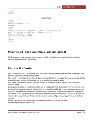 [PHP] IDSYSTEMS 2011

</body>
</html>

                                             pagina2.php
<html>
<head>
<title>Problema</title>
</head>
<body>
<?php
copy($_FILES['foto']['tmp_name'],$_FILES['foto']['name']);
echo "La foto se registro en el servidor.<br>";
$nom=$_FILES['foto']['name'];
echo "<img src="$nom">";
?>
</body>
</html>




PRACTICA 33 – Subir un archivo al servidor (upload)

Confeccionar un programa que permita hacer multiples upload con una pagina (por ejemplo, que
permita seleccionar hasta 3 archivos)



Ejercicio 57 – Cookies

NOTA: El protocolo HTTP es desconectado. Esto significa que cada vez que solicitamos una página a un
servidor representa una conexión distinta.
Una cookie es una pequeña cantidad de datos almacenada por el navegador del usuario cuando solicita
una página a un servidor. El que envía que se genere la cookie es el servidor.
Una cookie consta de un nombre, un valor, una fecha de expiración y un servidor. Una cookie está
limitada a 4KB.
Luego que una cookie es creada sólo el sitio que la creó puede leerla. Luego de creada una cookie, cada
vez que el navegador del usuario visita el sitio, se envía dicha cookie. Otra cosa importante que hay que
tener en cuenta es que el usuario del browser puede configurar el mismo para no permitir la creación
de cookies, lo que significa que el uso de cookies debe hacerse con moderación y cuando la situación lo
requiera. De todos modos, el 95% de los navegadores están configurados para permitir la creación de
cookies.
Para la creación de una cookie desde PHP debemos llamar a la función setcookie.
Los parámetros de esta función son:




CUADERNO DE EJERCICIOS Y PRACTICAS                                                            Página 74
 