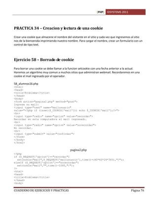 [PHP] IDSYSTEMS 2011




PRACTICA 34 – Creacion y lectura de una cookie

Crear una cookie que almacene el nombre del visitante en el sitio y cada vez que ingresemos al sitio
nos de la bienvenida imprimiendo nuestro nombre. Para cargar el nombre, crear un formulario con un
control de tipo text.



Ejercicio 58 – Borrado de cookie

Para borrar una cookie se debe llamar a la funcion setcookie con una fecha anterior a la actual.
Haremos un algoritmo muy comun a muchos sitios que administran webmail. Recordaremos en una
cookie el mail ingresado por el operador.

58_alumnos16.php
<html>
<head>
<title>Problema</title>
</head>
<body>
<form action="pagina2.php" method="post">
Ingrese su mail:
<input type="text" name="mailusuario"
value="<?php if (isset($_COOKIE['mail'])) echo $_COOKIE['mail'];?>">
<br>
<input type="radio" name="opcion" value="recordar">
Recordar en esta computadora el mail ingresado.
<br>
<input type="radio" name="opcion" value="norecordar">
No recordar.
<br>
<input type="submit" value="confirmar">
</form>
</body>
</html>

                                           pagina2.php
<?php
if ($_REQUEST['opcion']=="recordar")
   setcookie("mail",$_REQUEST['mailusuario'],time()+(60*60*24*365),"/");
elseif ($_REQUEST['opcion']=="norecordar")
   setcookie("mail","",time()-1000,"/");
?>
<html>
<head>
<title>Problema</title>
</head>
<body>

CUADERNO DE EJERCICIOS Y PRACTICAS                                                         Página 76
 