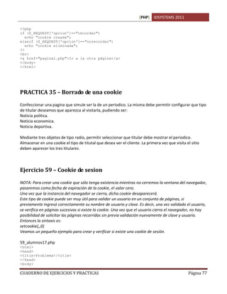 [PHP] IDSYSTEMS 2011

<?php
if ($_REQUEST['opcion']=="recordar")
   echo "cookie creada";
elseif ($_REQUEST['opcion']=="norecordar")
   echo "cookie eliminada";
?>
<br>
<a href="pagina1.php">Ir a la otra página</a>
</body>
</html>




PRACTICA 35 – Borrado de una cookie

Confeccionar una pagina que simule ser la de un periodico. La misma debe permitir configurar que tipo
de titular deseamos que aparezca al visitarla, pudiendo ser:
Noticia politica.
Noticia economica.
Noticia deportiva.

Mediante tres objetos de tipo radio, permitir seleccionar que titular debe mostrar el periodico.
Almacenar en una cookie el tipo de titutal que desea ver el cliente. La primera vez que visita el sitio
deben aparecer los tres titulares.



Ejercicio 59 – Cookie de sesion

NOTA: Para crear una cookie que sólo tenga existencia mientras no cerremos la ventana del navegador,
pasaremos como fecha de expiración de la cookie, el valor cero.
Una vez que la instancia del navegador se cierra, dicha cookie desaparecerá.
Este tipo de cookie puede ser muy útil para validar un usuario en un conjunto de páginas, si
previamente ingresó correctamente su nombre de usuario y clave. Es decir, una vez validado el usuario,
se verifica en páginas sucesivas si existe la cookie. Una vez que el usuario cierra el navegador, no hay
posibilidad de solicitar las páginas recorridas sin previa validación nuevamente de clave y usuario.
Entonces la sintaxis es:
setcookie(,,0)
Veamos un pequeño ejemplo para crear y verificar si existe una cookie de sesión.

59_alumnos17.php
<html>
<head>
<title>Problema</title>
</head>
<body>

CUADERNO DE EJERCICIOS Y PRACTICAS                                                              Página 77
 