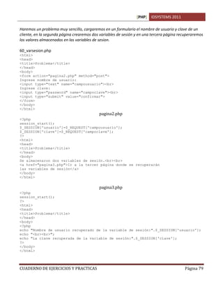 [PHP] IDSYSTEMS 2011

Haremos un problema muy sencillo, cargaremos en un formulario el nombre de usuario y clave de un
cliente, en la segunda página crearemos dos variables de sesión y en una tercera página recuperaremos
los valores almacenados en las variables de sesion.

60_varsesion.php
<html>
<head>
<title>Problema</title>
</head>
<body>
<form action="pagina2.php" method="post">
Ingrese nombre de usuario:
<input type="text" name="campousuario"><br>
Ingrese clave:
<input type="password" name="campoclave"><br>
<input type="submit" value="confirmar">
</form>
</body>
</html>
                                           pagina2.php
<?php
session_start();
$_SESSION['usuario']=$_REQUEST['campousuario'];
$_SESSION['clave']=$_REQUEST['campoclave'];
?>
<html>
<head>
<title>Problema</title>
</head>
<body>
Se almacenaron dos variables de sesión.<br><br>
<a href="pagina3.php">Ir a la tercer página donde se recuperarán
las variables de sesión</a>
</body>
</html>

                                           pagina3.php
<?php
session_start();
?>
<html>
<head>
<title>Problema</title>
</head>
<body>
<?php
echo "Nombre de usuario recuperado de la variable de sesión:".$_SESSION['usuario'];
echo "<br><br>";
echo "La clave recuperada de la variable de sesión:".$_SESSION['clave'];
?>
</body>
</html>



CUADERNO DE EJERCICIOS Y PRACTICAS                                                         Página 79
 