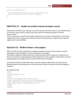 [PHP] IDSYSTEMS 2011

function piePagina($tit)
{
   echo "<table width="50%" align="center"><tr><td
   bgcolor="#cccccc">$tit</td></tr></table>";
}
?>




PRACTICA 37 – Incluir un archivo externo (require_once)

Confeccionar una librería que contenga una funcion llamada retornarConexion, la misma debe llamar a
las funciones mysql_connect y mysql_select_db y retornar la variable que genero la funcion
mysql_connect.
Tener en cuenta que a esta funcion la deben implementar en el archivo “pagina2.php”. En el archivo
“pagina1.php” incluir la librería que contiene la funcion retornarConexion. Luego imprimir todos los
registros de la tabla ALUMNOS.



Ejercicio 62 – Redireccionar a otra pagina
NOTA: Con PHP se puede implementar un pequeño programa que permita que cuando un usuario
(navegador) solicita una página, la misma redireccione o otra página.
Para probar el algoritmo implementaremos un formulario que solicite el ingreso por teclado de una
dirección de internet.La segunda página redireccionará al sitio web cargado en el formulario. Es decir la
segunda página nunca llega al cliente, sino que redirecciona a otra página.

La llamada a la función header debe hacerse antes de cualquier salida HTML, sino, no funcionará.
Debemos pasarle como parámetro un string con el texto Location y la dirección del sitio y/o página a
recuperar.

62_redireccion.php
<html>
<head>
<title>Problema</title>
</head>
<body>
<form action="pagina2.php" method="post">
Ingrese dirección de sitio web (ej www.google.com):
<input type="text" name="direccion" size="30"><br>
<input type="submit" value="Redireccionar">
</form>
</body>
</html>




CUADERNO DE EJERCICIOS Y PRACTICAS                                                            Página 81
 
