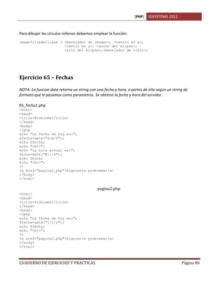 [PHP] IDSYSTEMS 2011


Para dibujar los círculos rellenos debemos emplear la función:
imagefilledellipse ( <manejador de imagen>, <centro en x>,
                     <centro en y>, <ancho del elipse>,
                     <alto del elipse>,<manejador de color>)




Ejercicio 65 – Fechas

NOTA: La funcion date retorna un string con una fecha y hora, o partes de ella según un string de
formato que le pasamos como parametros. Se obtiene la fecha y hora del servidor.

65_fecha1.php
<html>
<head>
<title>Problema</title>
</head>
<body>
<?php
echo "La fecha de hoy es:";
$fecha=date("d/m/Y");
echo $fecha;
echo "<br>";
echo "La hora actual es:";
$hora=date("H:i:s");
echo $hora;
echo "<br>";
?>
<a href="pagina2.php">Siguiente problema</a>
</body>
</html>

                                             pagina2.php
<html>
<head>
<title>Problema</title>
</head>
<body>
<?php
echo "La fecha de hoy es:";
$fecha=date("j/n/y");
echo $fecha;
echo "<br>";
?>
<a href="pagina3.php">Siguiente problema</a>
</body>
</html>



CUADERNO DE EJERCICIOS Y PRACTICAS                                                           Página 86
 