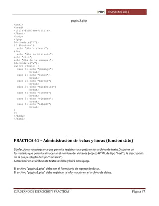 [PHP] IDSYSTEMS 2011

                                             pagina3.php
<html>
<head>
<title>Problema</title>
</head>
<body>
<?php
$dato=date("L");
if ($dato==1)
   echo "Año bisiesto";
else
   echo "Año no bisiesto";
echo "<br>";
echo "Día de la semana:";
$dato=date("w");
switch ($dato) {
   case 0: echo "domingo";
           break;
   case 1: echo "lunes";
           break;
   case 2: echo "martes";
           break;
   case 3: echo "miércoles";
           break;
   case 4: echo "jueves";
           break;
   case 5: echo "viernes";
           break;
   case 6: echo "sábado";
           break;
}
?>
</body>
</html>




PRACTICA 41 – Administracion de fechas y horas (funcion date)

Confeccionar un programa que permita registrar una queja en un archivo de texto.Disponer un
formulario que permita almacenar el nombre del visitante (objeto HTML de tipo "text"), la descripción
de la queja (objeto de tipo "textarea").
Almacenar en el archivo de texto la fecha y hora de la queja.

El archivo "pagina1.php" debe ser el formulario de ingreso de datos.
El archivo "pagina2.php" debe registrar la información en el archivo de datos.




CUADERNO DE EJERCICIOS Y PRACTICAS                                                          Página 87
 