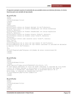 [PHP] IDSYSTEMS 2011

El siguiente ejemplo muestra el contenido de una variable entera con distintos formatos, lo mismo
hacemos para una variable de tipo double.

68_printf1.php
<html>
<head>
<title>Problema</title>
</head>
<body>
<?php
$entero=255;
printf("Valor entero en formato decimal %d <br>",$entero);
printf("Valor entero en formato hexadecimal con letras minúsculas
%x<br>", $entero);
printf("Valor entero en formato hexadecimal con letras mayúsculas
%X<br>", $entero);
printf("Valor entero en formato binario %b<br>", $entero);
printf("Valor entero en formato octal %o<br>", $entero);
$letra=65;
printf("Valor entero como caracter ascii %c<br>", $letra);
echo "<br>";
$real=10.776;
printf("Impresion de un valor de tipo double %f <br>",$real);
printf("Impresion de un valor de tipo double indicando la cantidad de decimales
a imprimir %0.2f <br>",$real);
?>
<br>
<A href="pagina2.php">Algunas utilidades de estas conversiones</A>
</body>
</html>



68_printf2.php
<html>
<head>
<title>Problema</title>
</head>
<body bgcolor="<?php printf("#%X%X%X",150,150,0); ?>">
En esta página definimos el color de fondo indicando la cantidad de rojo,verde
y azul, en formato decimal y solicitando a la función printf que haga la
conversión a hexadecimal. Recordemos que la propiedad bgcolor de la
marca body, lo requiere en hexadecimal.<br><br>
<a href="pagina3.php">último ejemplo</a>
</body>
</html>

68_printf3.php
<html>
<head>
<title>Problema</title>
</head>
<body>
<?php
$dia=6;


CUADERNO DE EJERCICIOS Y PRACTICAS                                                          Página 92
 