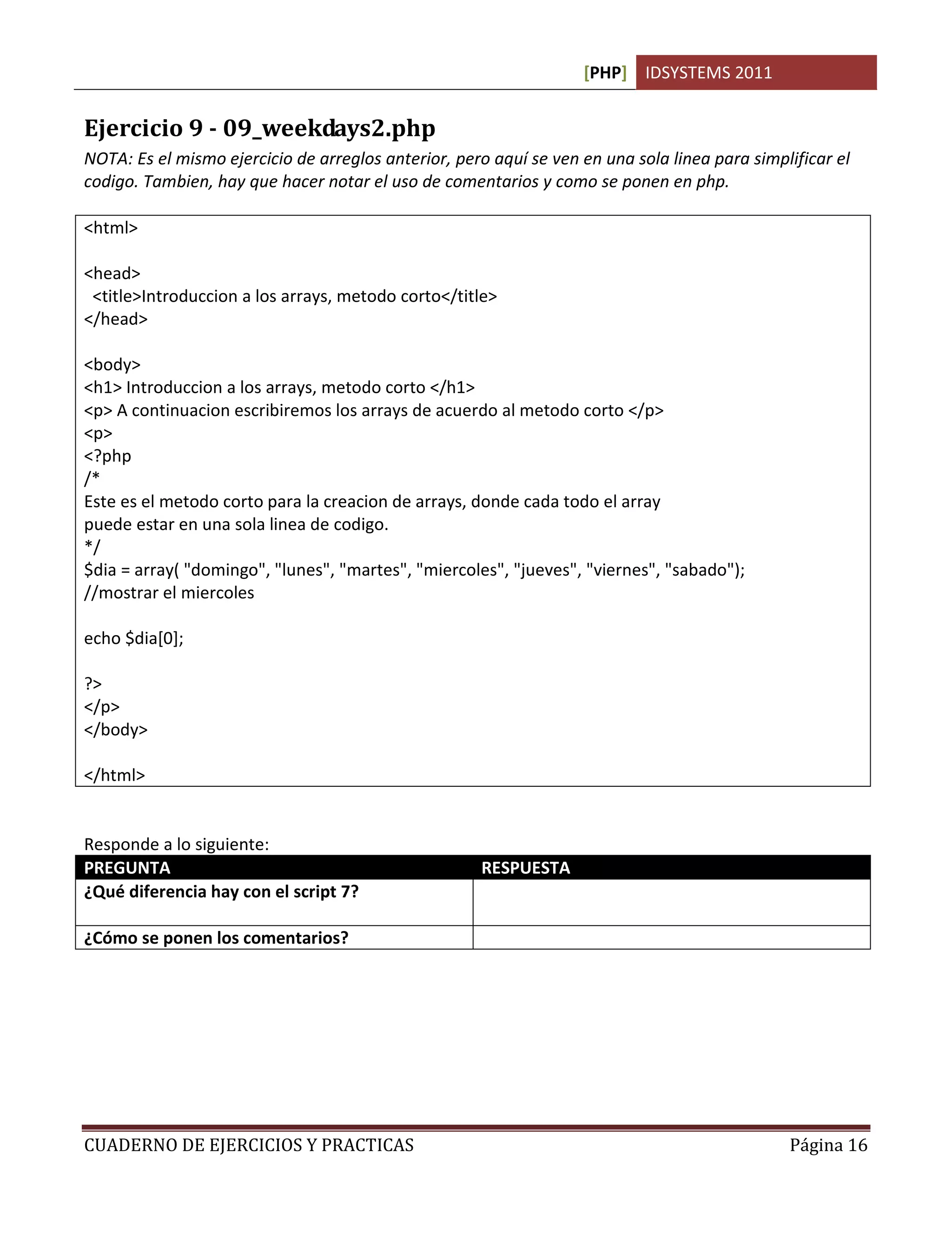 [PHP] IDSYSTEMS 2011
CUADERNO DE EJERCICIOS Y PRACTICAS Página 16
Ejercicio 9 - 09_weekdays2.php
NOTA: Es el mismo ejercicio de arreglos anterior, pero aquí se ven en una sola linea para simplificar el
codigo. Tambien, hay que hacer notar el uso de comentarios y como se ponen en php.
<html>
<head>
<title>Introduccion a los arrays, metodo corto</title>
</head>
<body>
<h1> Introduccion a los arrays, metodo corto </h1>
<p> A continuacion escribiremos los arrays de acuerdo al metodo corto </p>
<p>
<?php
/*
Este es el metodo corto para la creacion de arrays, donde cada todo el array
puede estar en una sola linea de codigo.
*/
$dia = array( "domingo", "lunes", "martes", "miercoles", "jueves", "viernes", "sabado");
//mostrar el miercoles
echo $dia[0];
?>
</p>
</body>
</html>
Responde a lo siguiente:
PREGUNTA RESPUESTA
¿Qué diferencia hay con el script 7? Este es el metodo corto que permite declarar un
array en una sola linea
¿Cómo se ponen los comentarios? Con los simbolos // y /* .. */
 