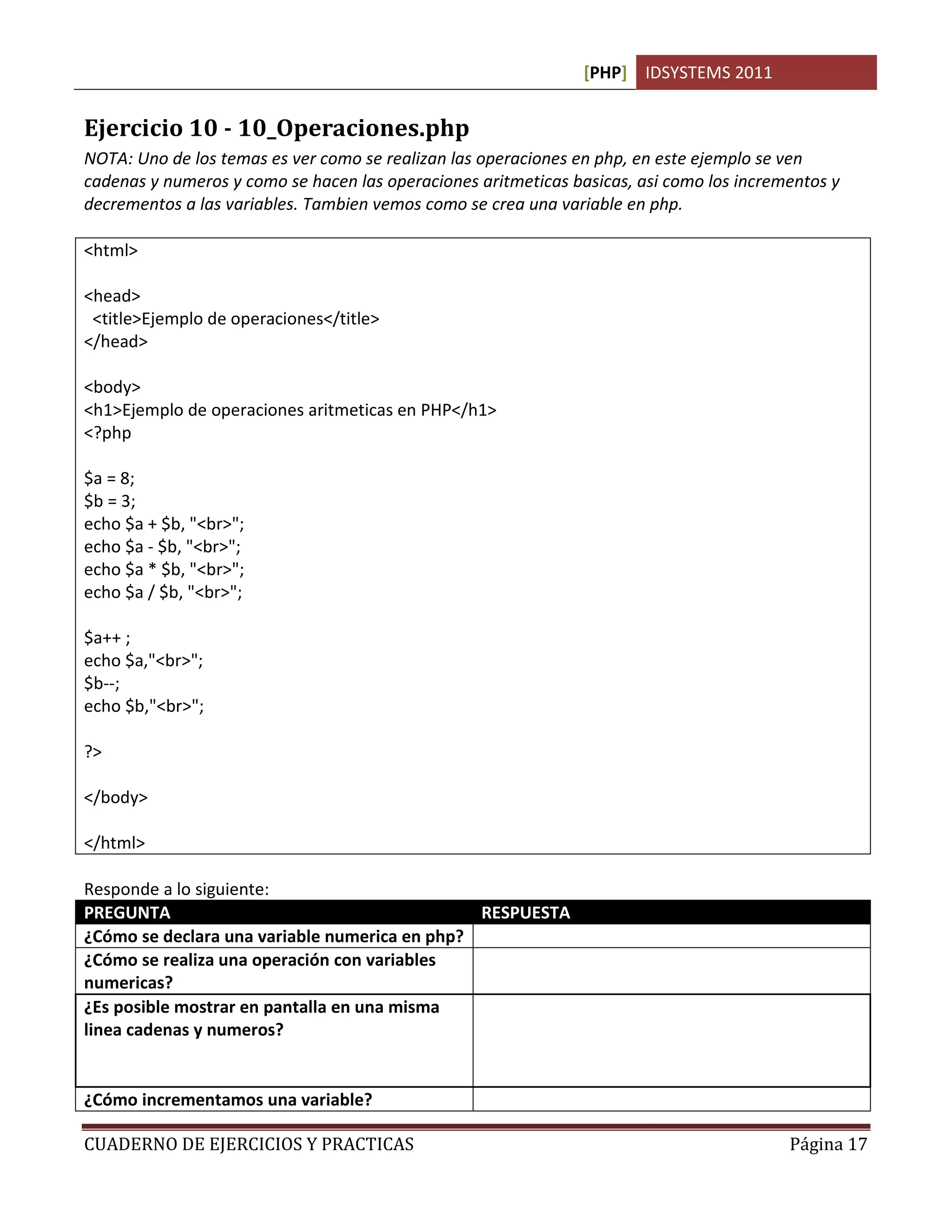 [PHP] IDSYSTEMS 2011
CUADERNO DE EJERCICIOS Y PRACTICAS Página 17
Ejercicio 10 - 10_Operaciones.php
NOTA: Uno de los temas es ver como se realizan las operaciones en php, en este ejemplo se ven
cadenas y numeros y como se hacen las operaciones aritmeticas basicas, asi como los incrementos y
decrementos a las variables. Tambien vemos como se crea una variable en php.
<html>
<head>
<title>Ejemplo de operaciones</title>
</head>
<body>
<h1>Ejemplo de operaciones aritmeticas en PHP</h1>
<?php
$a = 8;
$b = 3;
echo $a + $b, "<br>";
echo $a - $b, "<br>";
echo $a * $b, "<br>";
echo $a / $b, "<br>";
$a++ ;
echo $a,"<br>";
$b--;
echo $b,"<br>";
?>
</body>
</html>
Responde a lo siguiente:
PREGUNTA RESPUESTA
¿Cómo se declara una variable numerica en php? $a=8;
¿Cómo se realiza una operación con variables
numericas?
$a+$b;
¿Es posible mostrar en pantalla en una misma
linea cadenas y numeros?
Si. En Php el comando ECHO transforma
automaticamente los numeros en cadenas
cuando va acompañado de estas en una misma
linea.
¿Cómo incrementamos una variable? Con el operador ++
 