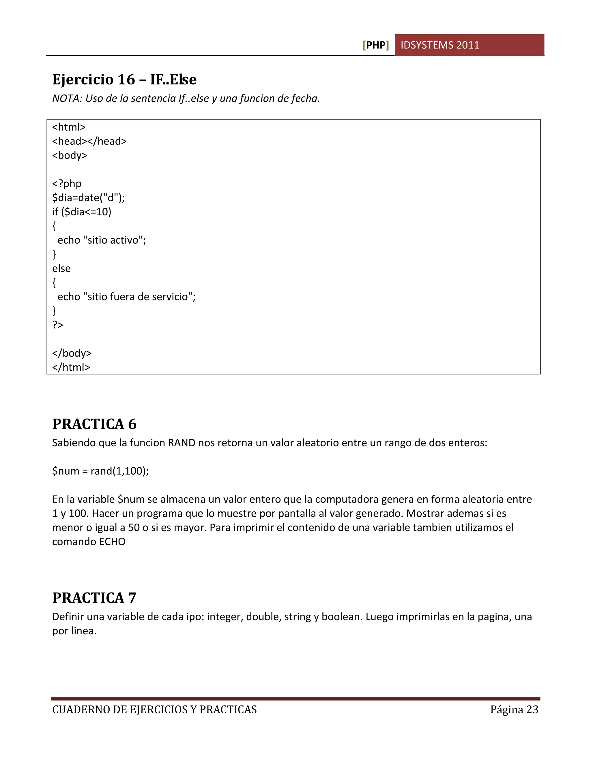 [PHP] IDSYSTEMS 2011
CUADERNO DE EJERCICIOS Y PRACTICAS Página 23
Ejercicio 16 – IF..Else
NOTA: Uso de la sentencia If..else y una funcion de fecha.
<html>
<head></head>
<body>
<?php
$dia=date("d");
if ($dia<=10)
{
echo "sitio activo";
}
else
{
echo "sitio fuera de servicio";
}
?>
</body>
</html>
PRACTICA 6
Sabiendo que la funcion RAND nos retorna un valor aleatorio entre un rango de dos enteros:
$num = rand(1,100);
En la variable $num se almacena un valor entero que la computadora genera en forma aleatoria entre
1 y 100. Hacer un programa que lo muestre por pantalla al valor generado. Mostrar ademas si es
menor o igual a 50 o si es mayor. Para imprimir el contenido de una variable tambien utilizamos el
comando ECHO
PRACTICA 7
Definir una variable de cada ipo: integer, double, string y boolean. Luego imprimirlas en la pagina, una
por linea.
 