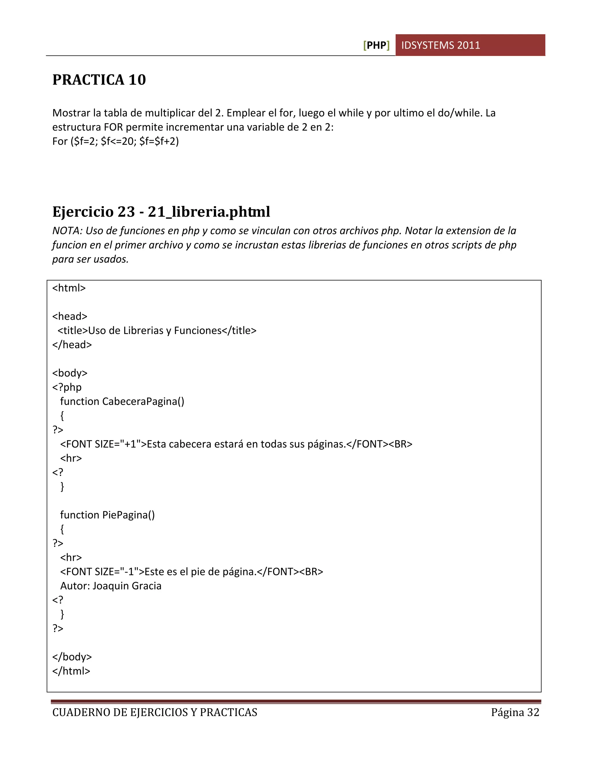 [PHP] IDSYSTEMS 2011
CUADERNO DE EJERCICIOS Y PRACTICAS Página 32
PRACTICA 10
Mostrar la tabla de multiplicar del 2. Emplear el for, luego el while y por ultimo el do/while. La
estructura FOR permite incrementar una variable de 2 en 2:
For ($f=2; $f<=20; $f=$f+2)
Ejercicio 23 - 21_libreria.phtml
NOTA: Uso de funciones en php y como se vinculan con otros archivos php. Notar la extension de la
funcion en el primer archivo y como se incrustan estas librerias de funciones en otros scripts de php
para ser usados.
<html>
<head>
<title>Uso de Librerias y Funciones</title>
</head>
<body>
<?php
function CabeceraPagina()
{
?>
<FONT SIZE="+1">Esta cabecera estará en todas sus páginas.</FONT><BR>
<hr>
<?
}
function PiePagina()
{
?>
<hr>
<FONT SIZE="-1">Este es el pie de página.</FONT><BR>
Autor: Joaquin Gracia
<?
}
?>
</body>
</html>
 