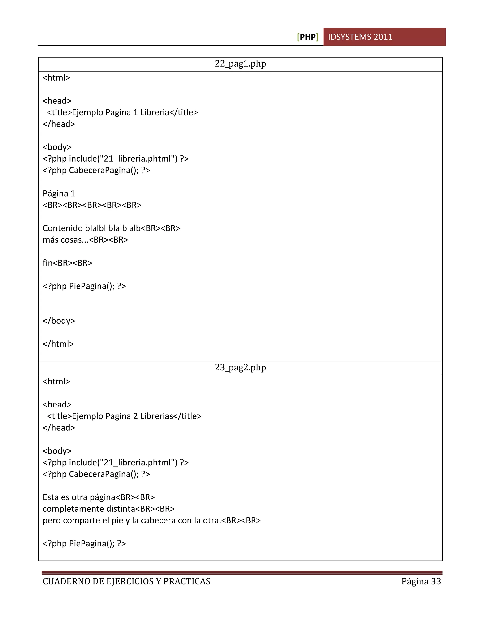 [PHP] IDSYSTEMS 2011
CUADERNO DE EJERCICIOS Y PRACTICAS Página 33
22_pag1.php
<html>
<head>
<title>Ejemplo Pagina 1 Libreria</title>
</head>
<body>
<?php include("21_libreria.phtml") ?>
<?php CabeceraPagina(); ?>
Página 1
<BR><BR><BR><BR><BR>
Contenido blalbl blalb alb<BR><BR>
más cosas...<BR><BR>
fin<BR><BR>
<?php PiePagina(); ?>
</body>
</html>
23_pag2.php
<html>
<head>
<title>Ejemplo Pagina 2 Librerias</title>
</head>
<body>
<?php include("21_libreria.phtml") ?>
<?php CabeceraPagina(); ?>
Esta es otra página<BR><BR>
completamente distinta<BR><BR>
pero comparte el pie y la cabecera con la otra.<BR><BR>
<?php PiePagina(); ?>
 