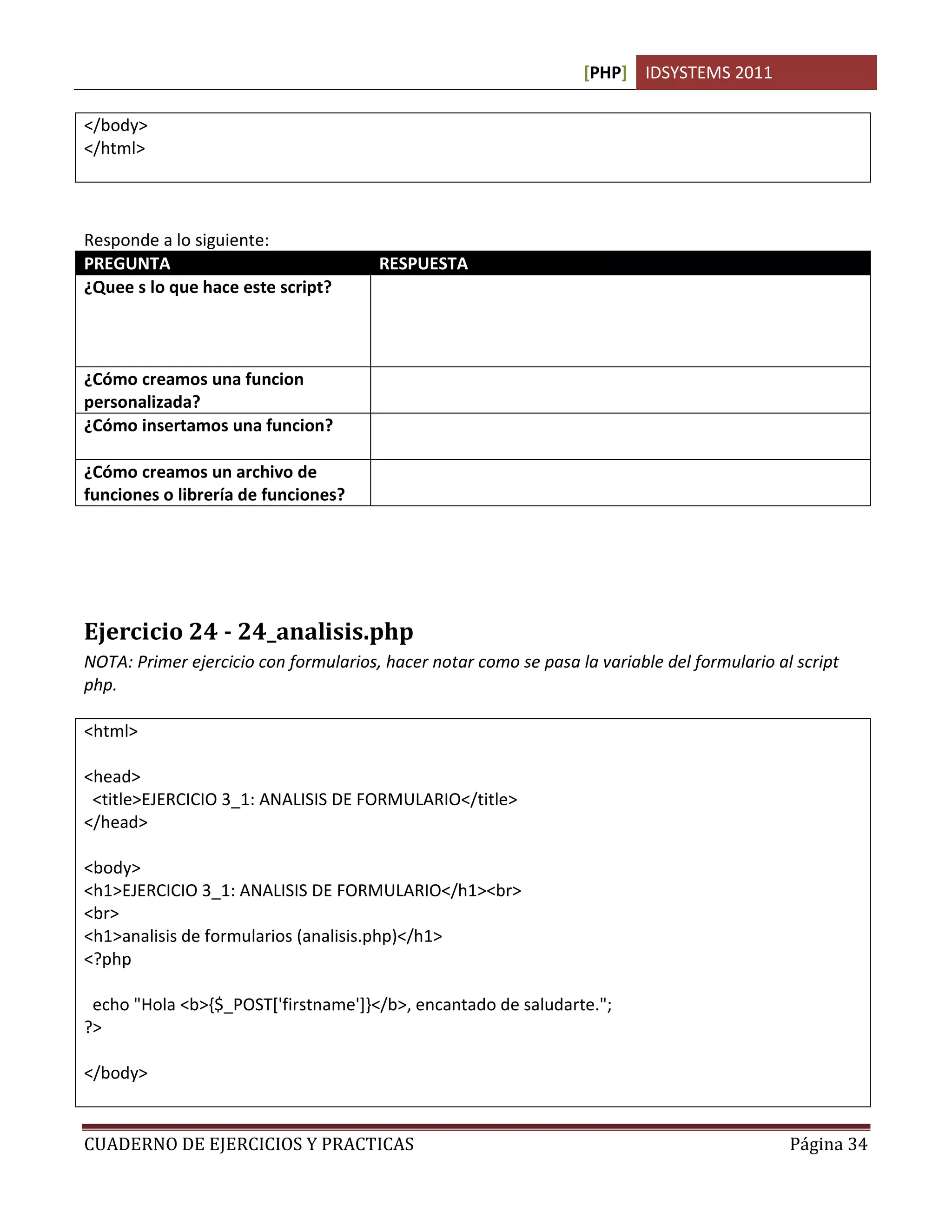 [PHP] IDSYSTEMS 2011
CUADERNO DE EJERCICIOS Y PRACTICAS Página 34
</body>
</html>
Responde a lo siguiente:
PREGUNTA RESPUESTA
¿Quee s lo que hace este script? Se compone de 2 archivos php que mandan llamar un tercer
archivo de php que contiene las funciones necesarias para
mostrar el encabezado y pie de pagina igual en cada una de las
paginas.
¿Cómo creamos una funcion
personalizada?
Con la instrucción FUNCTION <nombrefuncion>.
¿Cómo insertamos una funcion? Simplemente ponemos el nombre de la funcion y 2 parentesis
o los parametros entre parentesis. Ej. CabeceraPagina()
¿Cómo creamos un archivo de
funciones o librería de funciones?
Creamos un archivo en php con la extension PHTML
Ejercicio 24 - 24_analisis.php
NOTA: Primer ejercicio con formularios, hacer notar como se pasa la variable del formulario al script
php.
<html>
<head>
<title>EJERCICIO 3_1: ANALISIS DE FORMULARIO</title>
</head>
<body>
<h1>EJERCICIO 3_1: ANALISIS DE FORMULARIO</h1><br>
<br>
<h1>analisis de formularios (analisis.php)</h1>
<?php
echo "Hola <b>{$_POST['firstname']}</b>, encantado de saludarte.";
?>
</body>
 