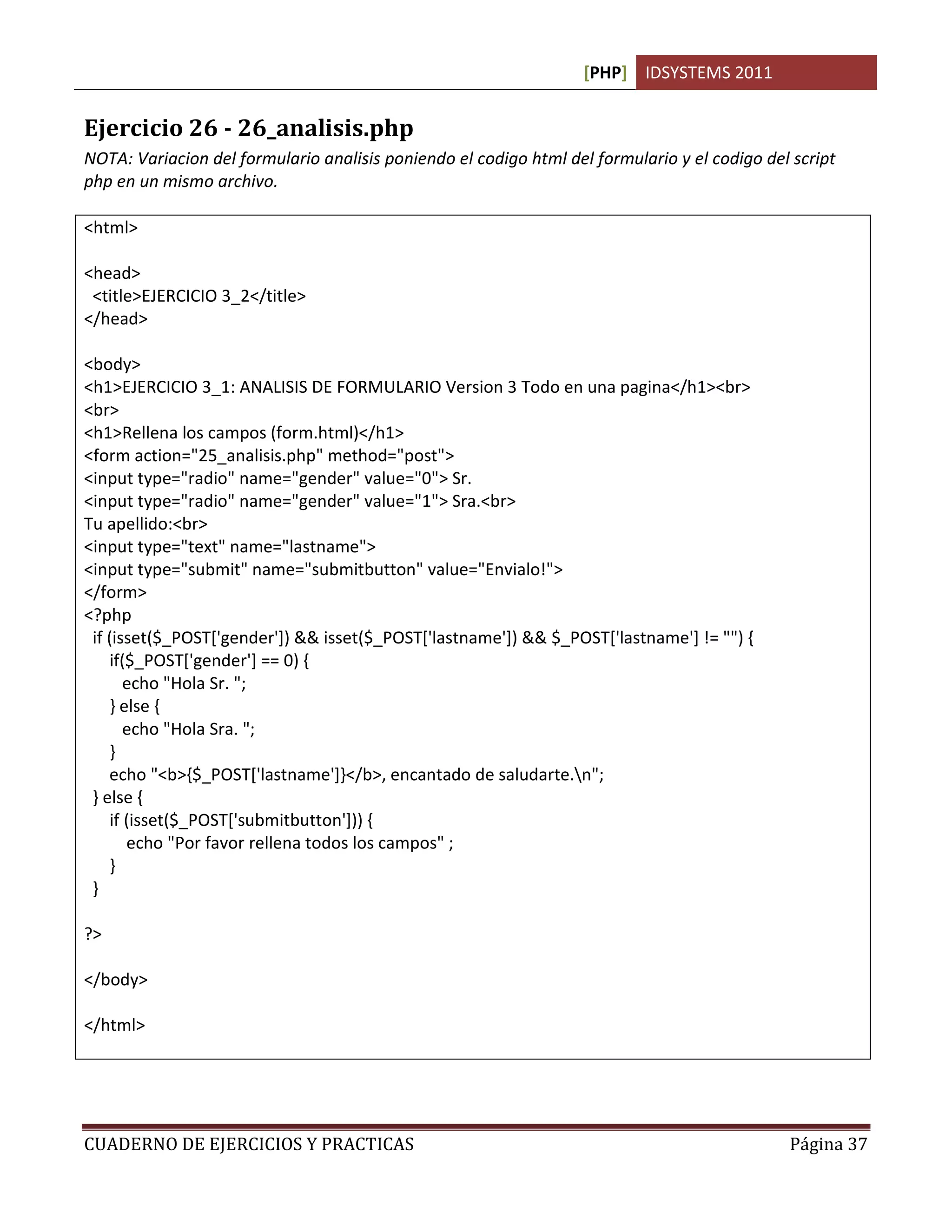 [PHP] IDSYSTEMS 2011
CUADERNO DE EJERCICIOS Y PRACTICAS Página 37
Ejercicio 26 - 26_analisis.php
NOTA: Variacion del formulario analisis poniendo el codigo html del formulario y el codigo del script
php en un mismo archivo.
<html>
<head>
<title>EJERCICIO 3_2</title>
</head>
<body>
<h1>EJERCICIO 3_1: ANALISIS DE FORMULARIO Version 3 Todo en una pagina</h1><br>
<br>
<h1>Rellena los campos (form.html)</h1>
<form action="25_analisis.php" method="post">
<input type="radio" name="gender" value="0"> Sr.
<input type="radio" name="gender" value="1"> Sra.<br>
Tu apellido:<br>
<input type="text" name="lastname">
<input type="submit" name="submitbutton" value="Envialo!">
</form>
<?php
if (isset($_POST['gender']) && isset($_POST['lastname']) && $_POST['lastname'] != "") {
if($_POST['gender'] == 0) {
echo "Hola Sr. ";
} else {
echo "Hola Sra. ";
}
echo "<b>{$_POST['lastname']}</b>, encantado de saludarte.n";
} else {
if (isset($_POST['submitbutton'])) {
echo "Por favor rellena todos los campos" ;
}
}
?>
</body>
</html>
 