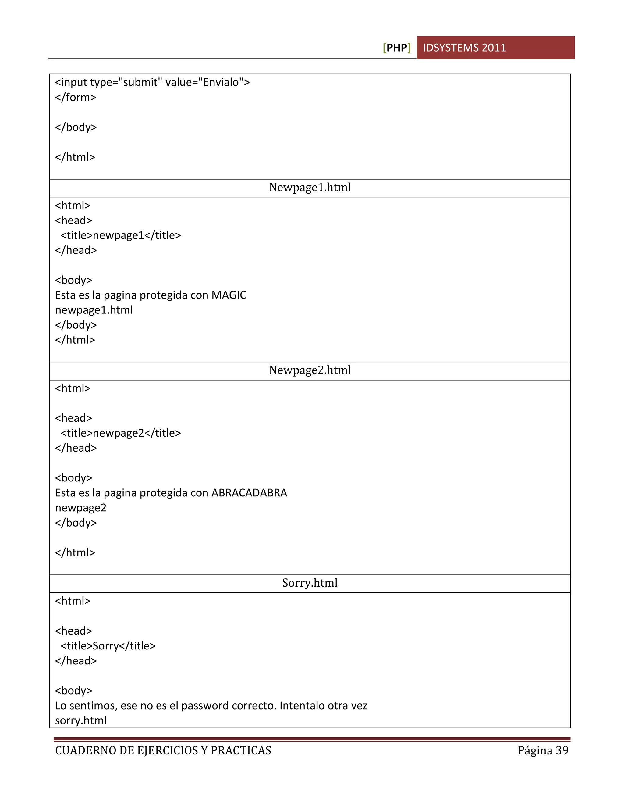 [PHP] IDSYSTEMS 2011
CUADERNO DE EJERCICIOS Y PRACTICAS Página 39
<input type="submit" value="Envialo">
</form>
</body>
</html>
Newpage1.html
<html>
<head>
<title>newpage1</title>
</head>
<body>
Esta es la pagina protegida con MAGIC
newpage1.html
</body>
</html>
Newpage2.html
<html>
<head>
<title>newpage2</title>
</head>
<body>
Esta es la pagina protegida con ABRACADABRA
newpage2
</body>
</html>
Sorry.html
<html>
<head>
<title>Sorry</title>
</head>
<body>
Lo sentimos, ese no es el password correcto. Intentalo otra vez
sorry.html
 