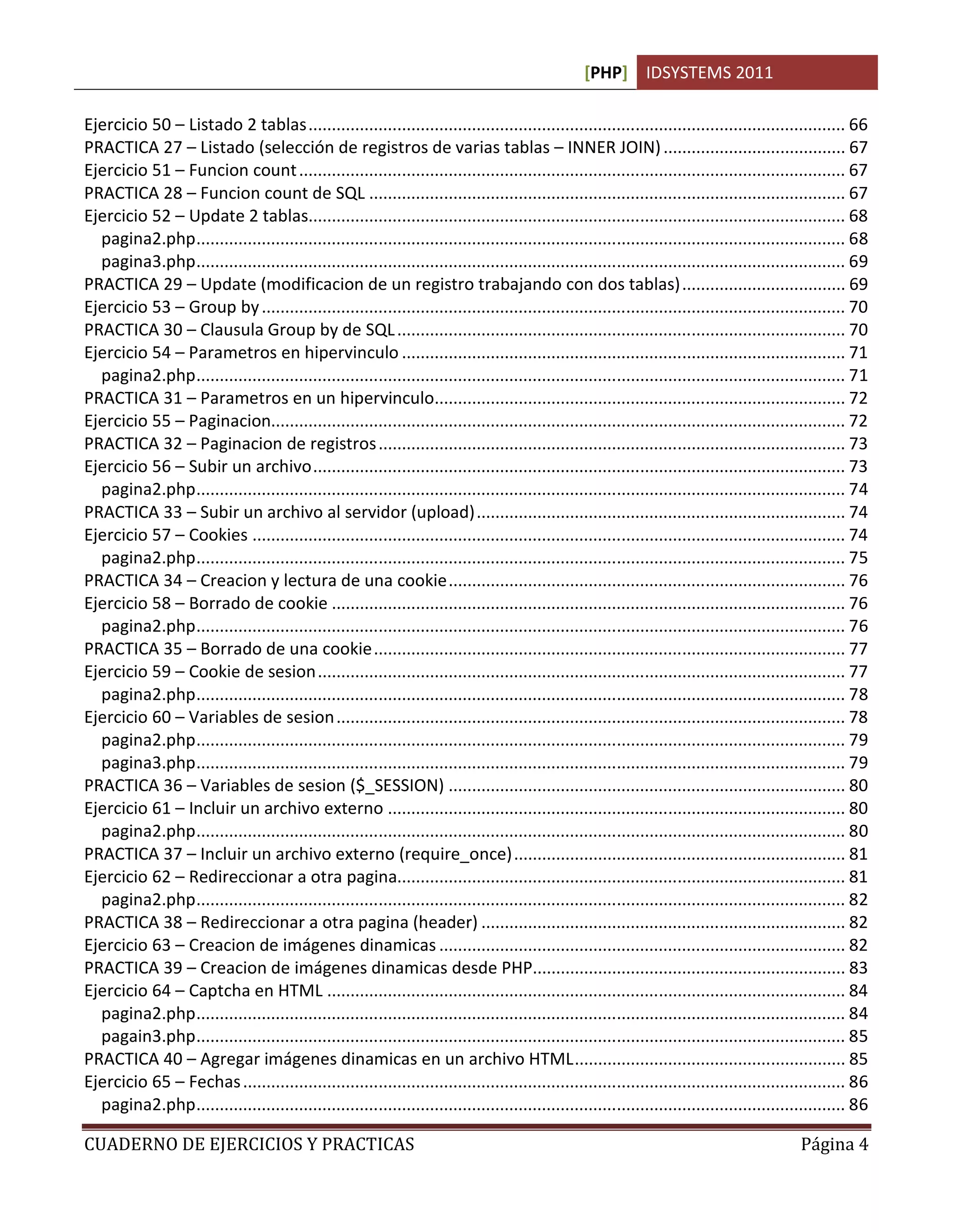 [PHP] IDSYSTEMS 2011
CUADERNO DE EJERCICIOS Y PRACTICAS Página 4
Ejercicio 50 – Listado 2 tablas................................................................................................................... 66
PRACTICA 27 – Listado (selección de registros de varias tablas – INNER JOIN)....................................... 67
Ejercicio 51 – Funcion count..................................................................................................................... 67
PRACTICA 28 – Funcion count de SQL ...................................................................................................... 67
Ejercicio 52 – Update 2 tablas................................................................................................................... 68
pagina2.php........................................................................................................................................... 68
pagina3.php........................................................................................................................................... 69
PRACTICA 29 – Update (modificacion de un registro trabajando con dos tablas)................................... 69
Ejercicio 53 – Group by............................................................................................................................. 70
PRACTICA 30 – Clausula Group by de SQL................................................................................................ 70
Ejercicio 54 – Parametros en hipervinculo ............................................................................................... 71
pagina2.php........................................................................................................................................... 71
PRACTICA 31 – Parametros en un hipervinculo........................................................................................ 72
Ejercicio 55 – Paginacion........................................................................................................................... 72
PRACTICA 32 – Paginacion de registros.................................................................................................... 73
Ejercicio 56 – Subir un archivo.................................................................................................................. 73
pagina2.php........................................................................................................................................... 74
PRACTICA 33 – Subir un archivo al servidor (upload)............................................................................... 74
Ejercicio 57 – Cookies ............................................................................................................................... 74
pagina2.php........................................................................................................................................... 75
PRACTICA 34 – Creacion y lectura de una cookie..................................................................................... 76
Ejercicio 58 – Borrado de cookie .............................................................................................................. 76
pagina2.php........................................................................................................................................... 76
PRACTICA 35 – Borrado de una cookie..................................................................................................... 77
Ejercicio 59 – Cookie de sesion................................................................................................................. 77
pagina2.php........................................................................................................................................... 78
Ejercicio 60 – Variables de sesion............................................................................................................. 78
pagina2.php........................................................................................................................................... 79
pagina3.php........................................................................................................................................... 79
PRACTICA 36 – Variables de sesion ($_SESSION) ..................................................................................... 80
Ejercicio 61 – Incluir un archivo externo .................................................................................................. 80
pagina2.php........................................................................................................................................... 80
PRACTICA 37 – Incluir un archivo externo (require_once)....................................................................... 81
Ejercicio 62 – Redireccionar a otra pagina................................................................................................ 81
pagina2.php........................................................................................................................................... 82
PRACTICA 38 – Redireccionar a otra pagina (header) .............................................................................. 82
Ejercicio 63 – Creacion de imágenes dinamicas ....................................................................................... 82
PRACTICA 39 – Creacion de imágenes dinamicas desde PHP................................................................... 83
Ejercicio 64 – Captcha en HTML ............................................................................................................... 84
pagina2.php........................................................................................................................................... 84
pagain3.php........................................................................................................................................... 85
PRACTICA 40 – Agregar imágenes dinamicas en un archivo HTML.......................................................... 85
Ejercicio 65 – Fechas................................................................................................................................. 86
pagina2.php........................................................................................................................................... 86
 