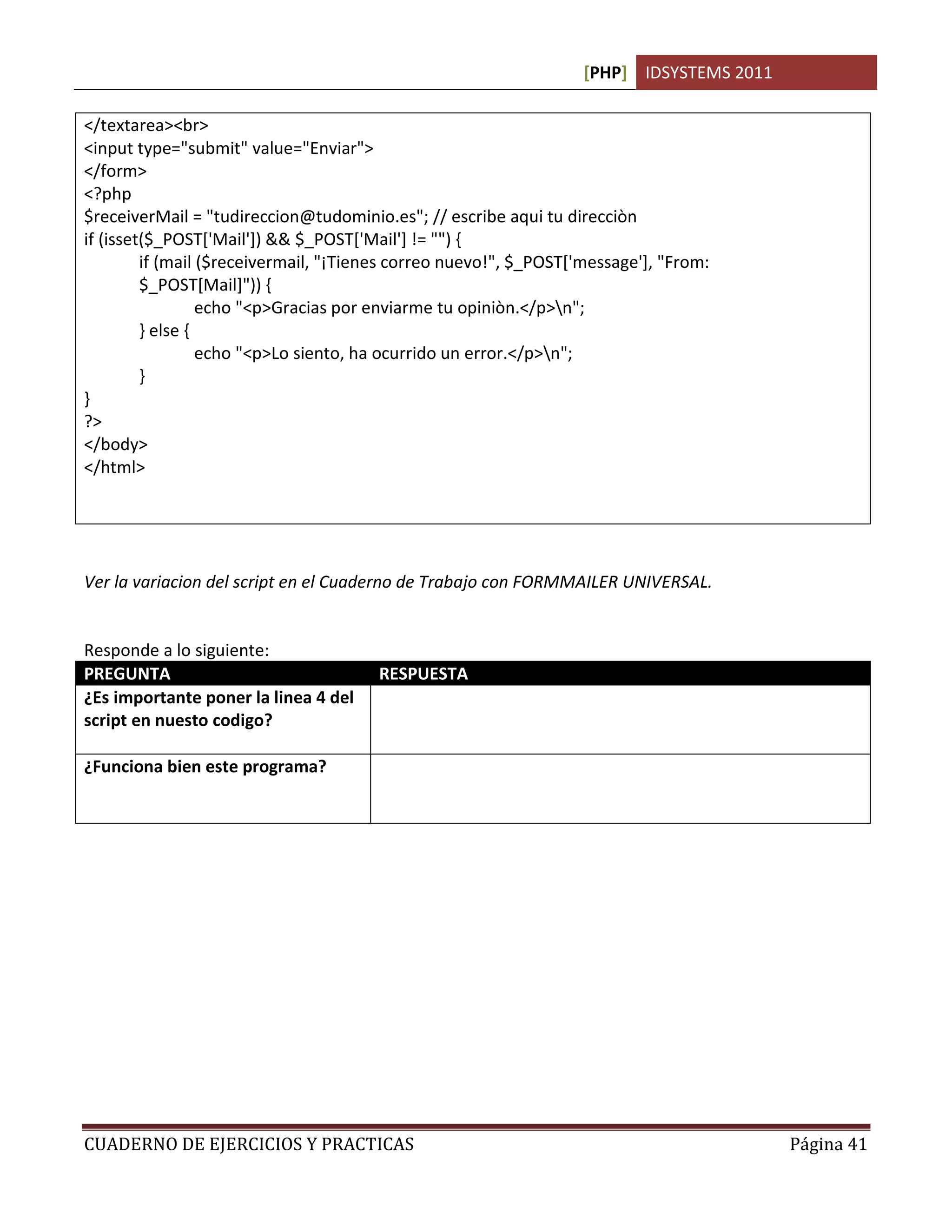 [PHP] IDSYSTEMS 2011
CUADERNO DE EJERCICIOS Y PRACTICAS Página 41
</textarea><br>
<input type="submit" value="Enviar">
</form>
<?php
$receiverMail = "tudireccion@tudominio.es"; // escribe aqui tu direcciòn
if (isset($_POST['Mail']) && $_POST['Mail'] != "") {
if (mail ($receivermail, "¡Tienes correo nuevo!", $_POST['message'], "From:
$_POST[Mail]")) {
echo "<p>Gracias por enviarme tu opiniòn.</p>n";
} else {
echo "<p>Lo siento, ha ocurrido un error.</p>n";
}
}
?>
</body>
</html>
Ver la variacion del script en el Cuaderno de Trabajo con FORMMAILER UNIVERSAL.
Responde a lo siguiente:
PREGUNTA RESPUESTA
¿Es importante poner la linea 4 del
script en nuesto codigo?
Si. Porque se esta espeficicando un estandar en la
programacion para que sea leido por cualquier servidor
¿Funciona bien este programa? Depende de donde lo ejecutemos y si esta en ejecucion un
servidor de correo activo, ya que de lo contrario marcara error
al enviar.
 