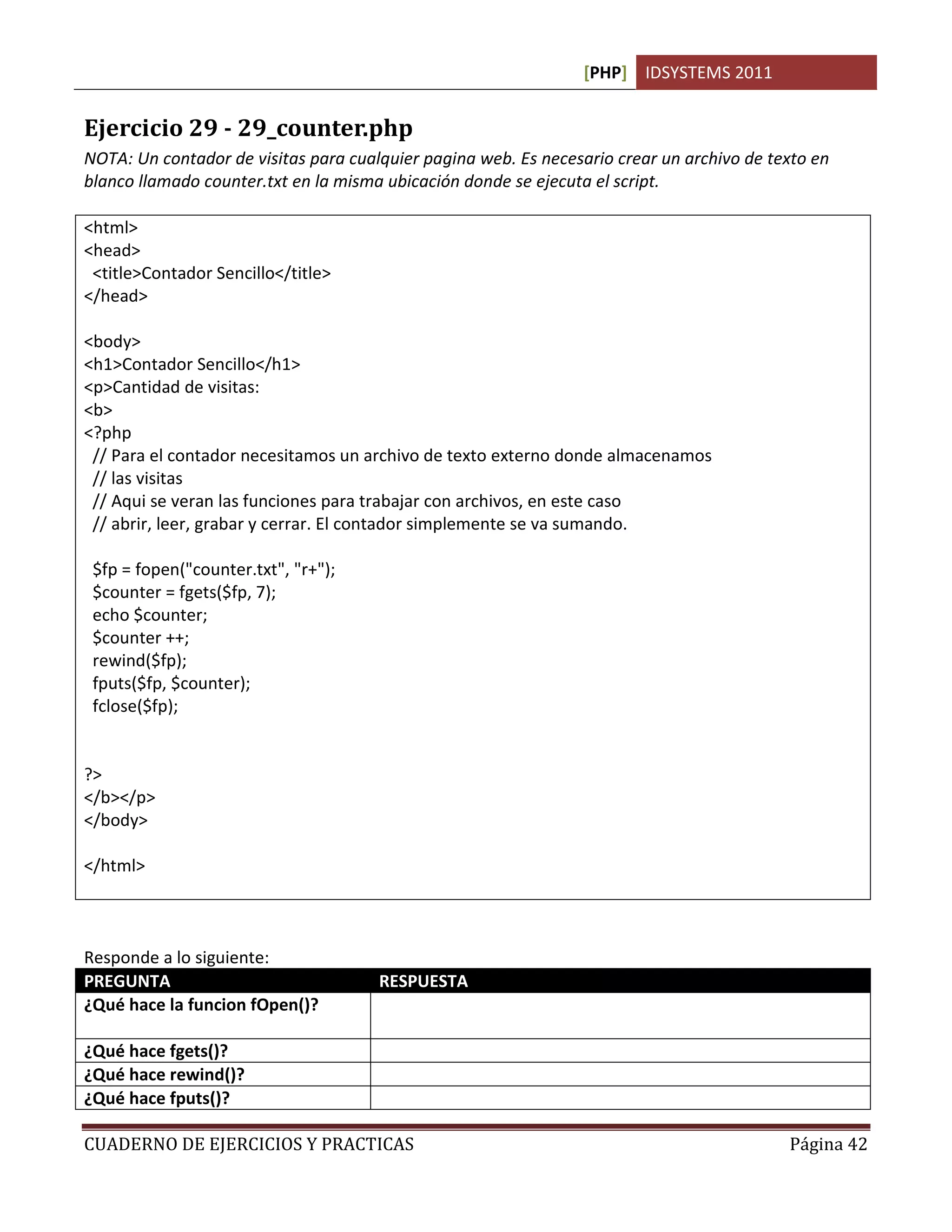 [PHP] IDSYSTEMS 2011
CUADERNO DE EJERCICIOS Y PRACTICAS Página 42
Ejercicio 29 - 29_counter.php
NOTA: Un contador de visitas para cualquier pagina web. Es necesario crear un archivo de texto en
blanco llamado counter.txt en la misma ubicación donde se ejecuta el script.
<html>
<head>
<title>Contador Sencillo</title>
</head>
<body>
<h1>Contador Sencillo</h1>
<p>Cantidad de visitas:
<b>
<?php
// Para el contador necesitamos un archivo de texto externo donde almacenamos
// las visitas
// Aqui se veran las funciones para trabajar con archivos, en este caso
// abrir, leer, grabar y cerrar. El contador simplemente se va sumando.
$fp = fopen("counter.txt", "r+");
$counter = fgets($fp, 7);
echo $counter;
$counter ++;
rewind($fp);
fputs($fp, $counter);
fclose($fp);
?>
</b></p>
</body>
</html>
Responde a lo siguiente:
PREGUNTA RESPUESTA
¿Qué hace la funcion fOpen()? Abre un archivo que especifiquemos, puede llevar algun
parametro extra para indicar si es lectura o lectura y escritura.
¿Qué hace fgets()? Lee el contenido de un archivo abierto
¿Qué hace rewind()? Se mueve el puntero hasta el final del archivo
¿Qué hace fputs()? Escribe en un archivo abierto el contenido de una variable o
 