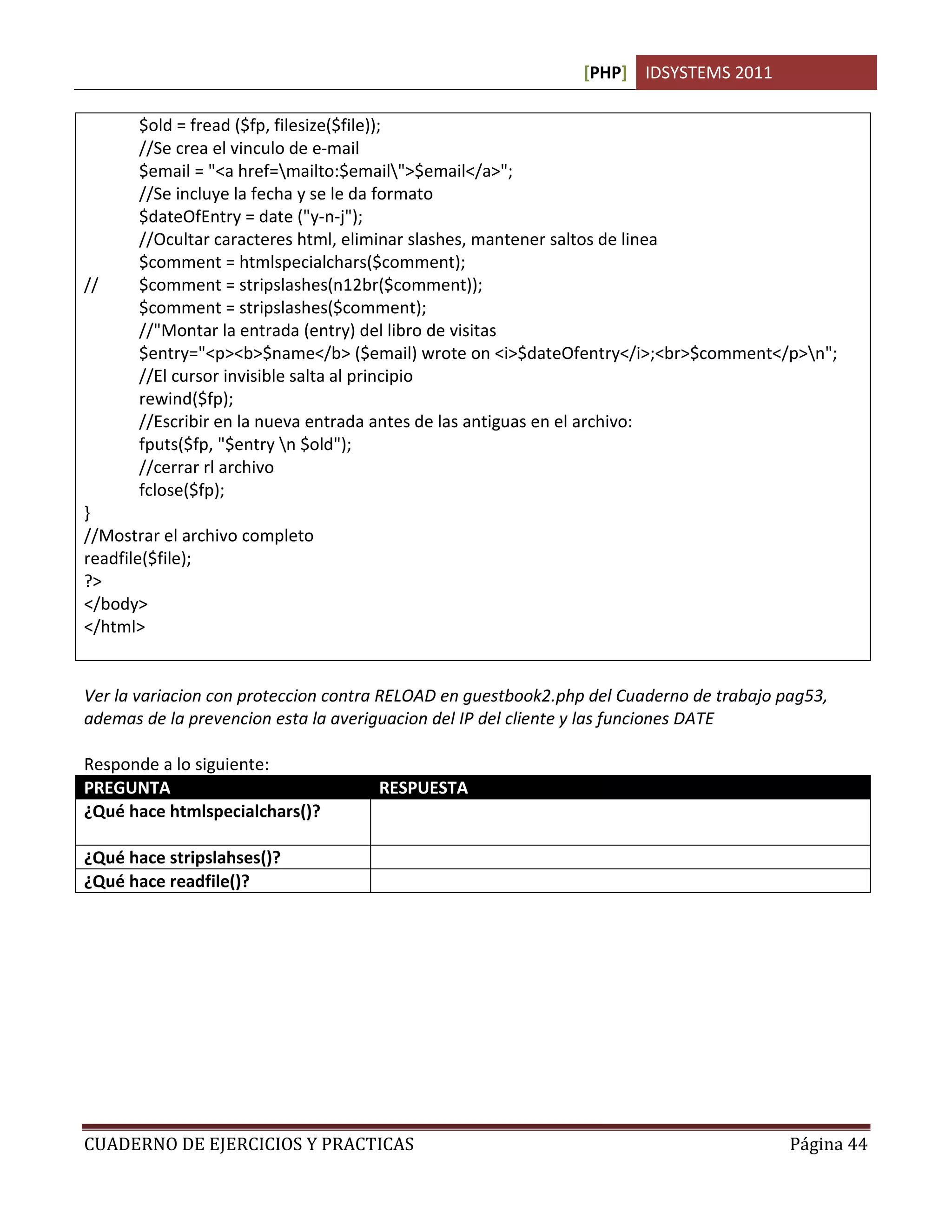 [PHP] IDSYSTEMS 2011
CUADERNO DE EJERCICIOS Y PRACTICAS Página 44
$old = fread ($fp, filesize($file));
//Se crea el vinculo de e-mail
$email = "<a href=mailto:$email">$email</a>";
//Se incluye la fecha y se le da formato
$dateOfEntry = date ("y-n-j");
//Ocultar caracteres html, eliminar slashes, mantener saltos de linea
$comment = htmlspecialchars($comment);
// $comment = stripslashes(n12br($comment));
$comment = stripslashes($comment);
//"Montar la entrada (entry) del libro de visitas
$entry="<p><b>$name</b> ($email) wrote on <i>$dateOfentry</i>;<br>$comment</p>n";
//El cursor invisible salta al principio
rewind($fp);
//Escribir en la nueva entrada antes de las antiguas en el archivo:
fputs($fp, "$entry n $old");
//cerrar rl archivo
fclose($fp);
}
//Mostrar el archivo completo
readfile($file);
?>
</body>
</html>
Ver la variacion con proteccion contra RELOAD en guestbook2.php del Cuaderno de trabajo pag53,
ademas de la prevencion esta la averiguacion del IP del cliente y las funciones DATE
Responde a lo siguiente:
PREGUNTA RESPUESTA
¿Qué hace htmlspecialchars()? Previene el uso de caracteres html especiales eliminandolos de
una cadena de texto
¿Qué hace stripslahses()? Elimina las barras inclinadas cuando existen 
¿Qué hace readfile()? Lee un archivo de texto plano completamente
 