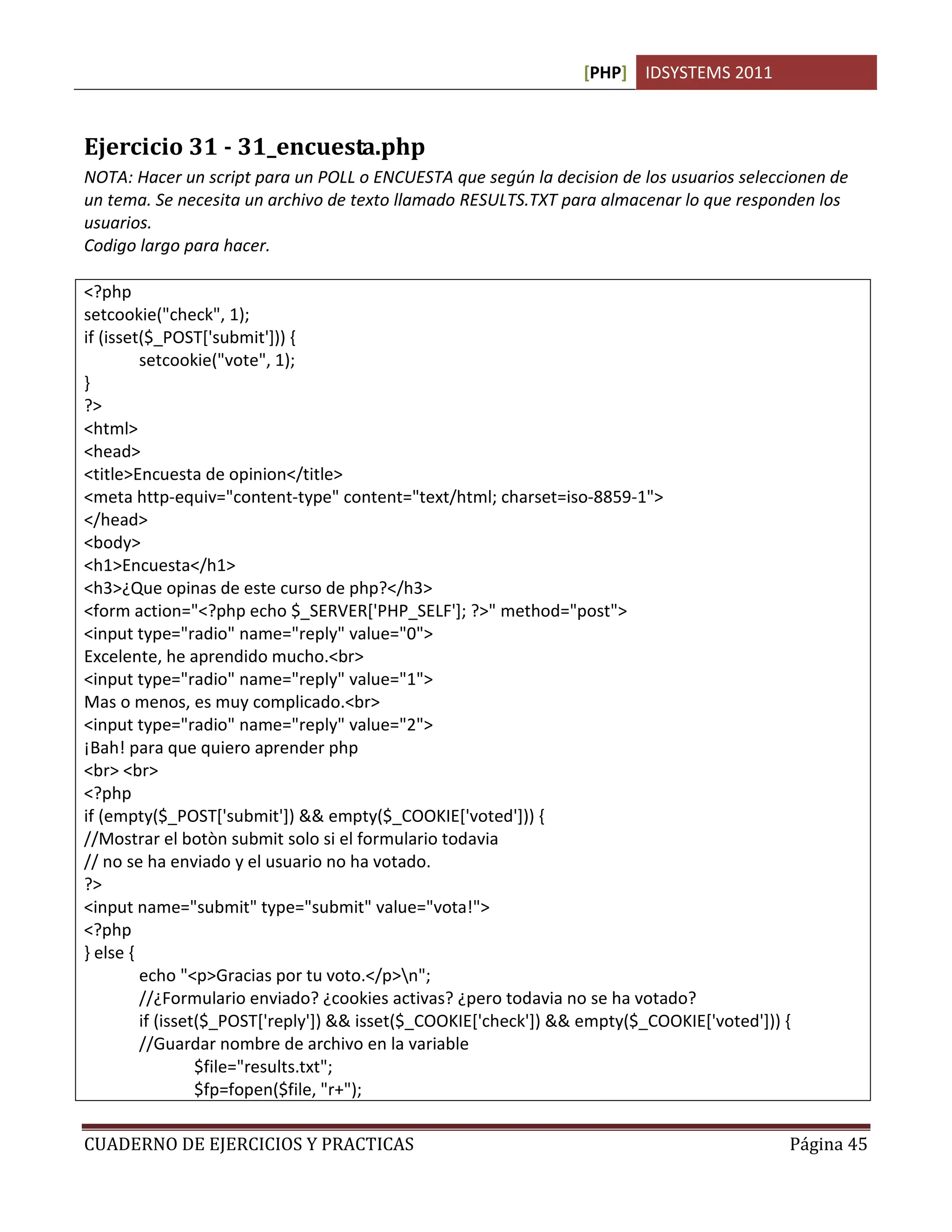[PHP] IDSYSTEMS 2011
CUADERNO DE EJERCICIOS Y PRACTICAS Página 45
Ejercicio 31 - 31_encuesta.php
NOTA: Hacer un script para un POLL o ENCUESTA que según la decision de los usuarios seleccionen de
un tema. Se necesita un archivo de texto llamado RESULTS.TXT para almacenar lo que responden los
usuarios.
Codigo largo para hacer.
<?php
setcookie("check", 1);
if (isset($_POST['submit'])) {
setcookie("vote", 1);
}
?>
<html>
<head>
<title>Encuesta de opinion</title>
<meta http-equiv="content-type" content="text/html; charset=iso-8859-1">
</head>
<body>
<h1>Encuesta</h1>
<h3>¿Que opinas de este curso de php?</h3>
<form action="<?php echo $_SERVER['PHP_SELF']; ?>" method="post">
<input type="radio" name="reply" value="0">
Excelente, he aprendido mucho.<br>
<input type="radio" name="reply" value="1">
Mas o menos, es muy complicado.<br>
<input type="radio" name="reply" value="2">
¡Bah! para que quiero aprender php
<br> <br>
<?php
if (empty($_POST['submit']) && empty($_COOKIE['voted'])) {
//Mostrar el botòn submit solo si el formulario todavia
// no se ha enviado y el usuario no ha votado.
?>
<input name="submit" type="submit" value="vota!">
<?php
} else {
echo "<p>Gracias por tu voto.</p>n";
//¿Formulario enviado? ¿cookies activas? ¿pero todavia no se ha votado?
if (isset($_POST['reply']) && isset($_COOKIE['check']) && empty($_COOKIE['voted'])) {
//Guardar nombre de archivo en la variable
$file="results.txt";
$fp=fopen($file, "r+");
 