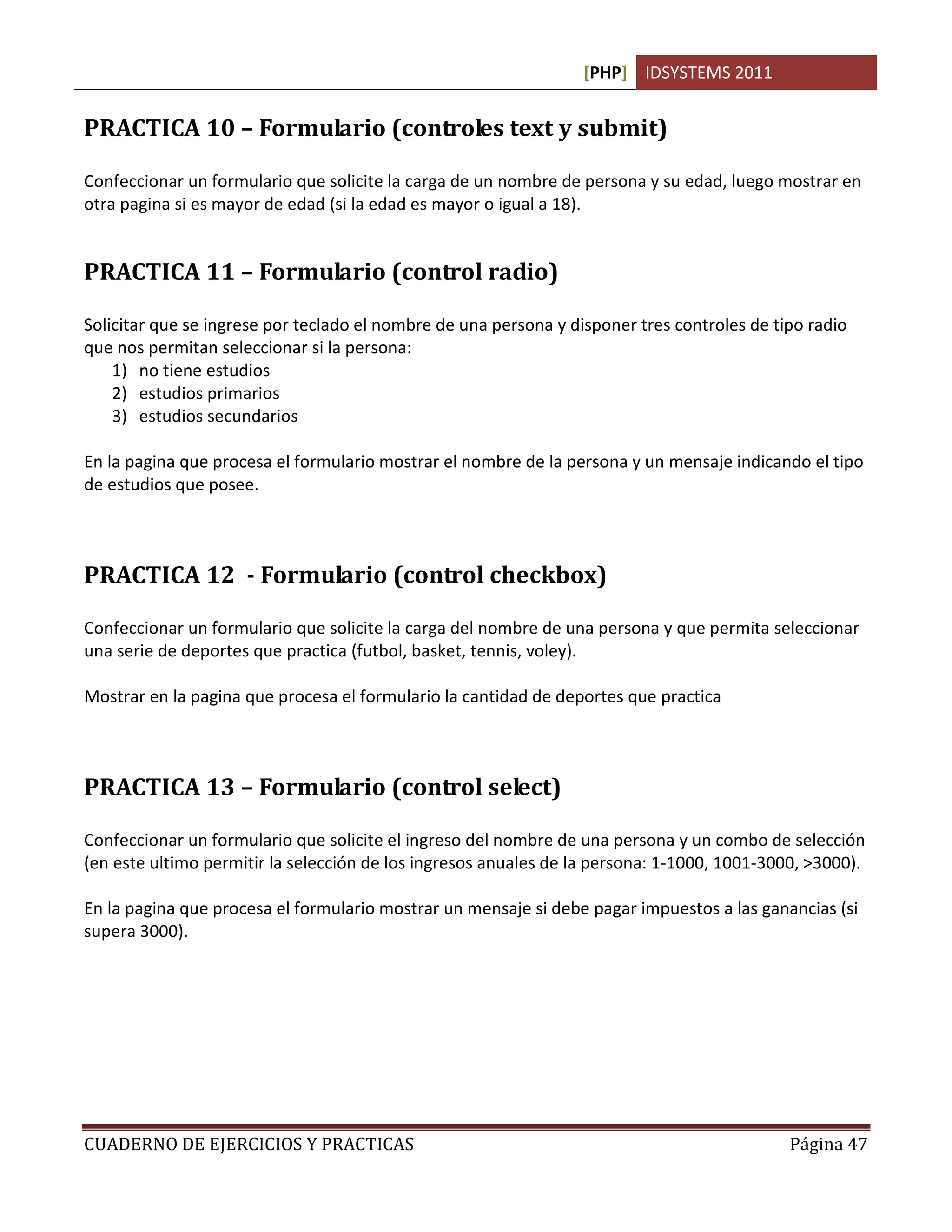 [PHP] IDSYSTEMS 2011
CUADERNO DE EJERCICIOS Y PRACTICAS Página 47
PRACTICA 10 – Formulario (controles text y submit)
Confeccionar un formulario que solicite la carga de un nombre de persona y su edad, luego mostrar en
otra pagina si es mayor de edad (si la edad es mayor o igual a 18).
PRACTICA 11 – Formulario (control radio)
Solicitar que se ingrese por teclado el nombre de una persona y disponer tres controles de tipo radio
que nos permitan seleccionar si la persona:
1) no tiene estudios
2) estudios primarios
3) estudios secundarios
En la pagina que procesa el formulario mostrar el nombre de la persona y un mensaje indicando el tipo
de estudios que posee.
PRACTICA 12 - Formulario (control checkbox)
Confeccionar un formulario que solicite la carga del nombre de una persona y que permita seleccionar
una serie de deportes que practica (futbol, basket, tennis, voley).
Mostrar en la pagina que procesa el formulario la cantidad de deportes que practica
PRACTICA 13 – Formulario (control select)
Confeccionar un formulario que solicite el ingreso del nombre de una persona y un combo de selección
(en este ultimo permitir la selección de los ingresos anuales de la persona: 1-1000, 1001-3000, >3000).
En la pagina que procesa el formulario mostrar un mensaje si debe pagar impuestos a las ganancias (si
supera 3000).
 
