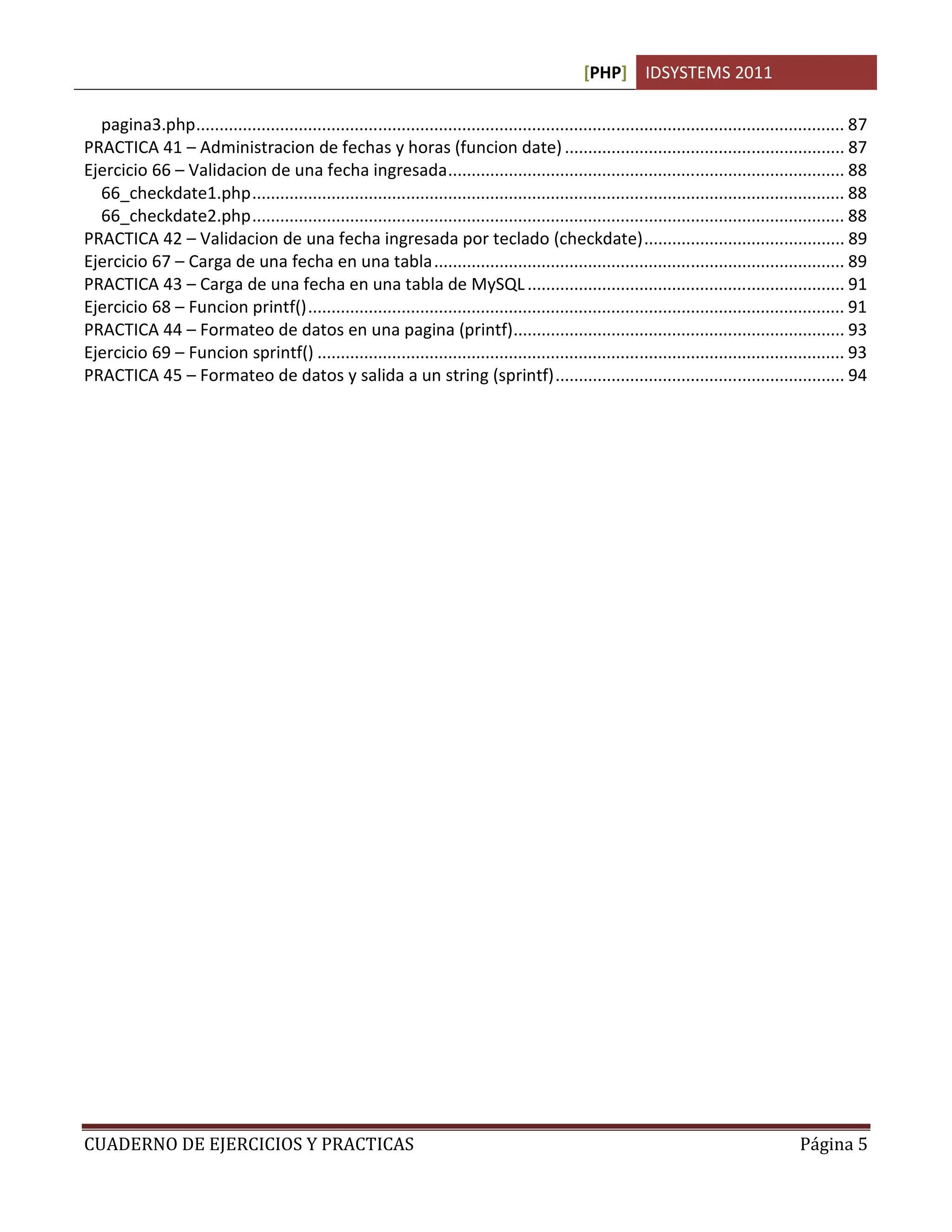 [PHP] IDSYSTEMS 2011
CUADERNO DE EJERCICIOS Y PRACTICAS Página 5
pagina3.php........................................................................................................................................... 87
PRACTICA 41 – Administracion de fechas y horas (funcion date)............................................................ 87
Ejercicio 66 – Validacion de una fecha ingresada..................................................................................... 88
66_checkdate1.php............................................................................................................................... 88
66_checkdate2.php............................................................................................................................... 88
PRACTICA 42 – Validacion de una fecha ingresada por teclado (checkdate)........................................... 89
Ejercicio 67 – Carga de una fecha en una tabla........................................................................................ 89
PRACTICA 43 – Carga de una fecha en una tabla de MySQL.................................................................... 91
Ejercicio 68 – Funcion printf()................................................................................................................... 91
PRACTICA 44 – Formateo de datos en una pagina (printf)....................................................................... 93
Ejercicio 69 – Funcion sprintf() ................................................................................................................. 93
PRACTICA 45 – Formateo de datos y salida a un string (sprintf).............................................................. 94
 