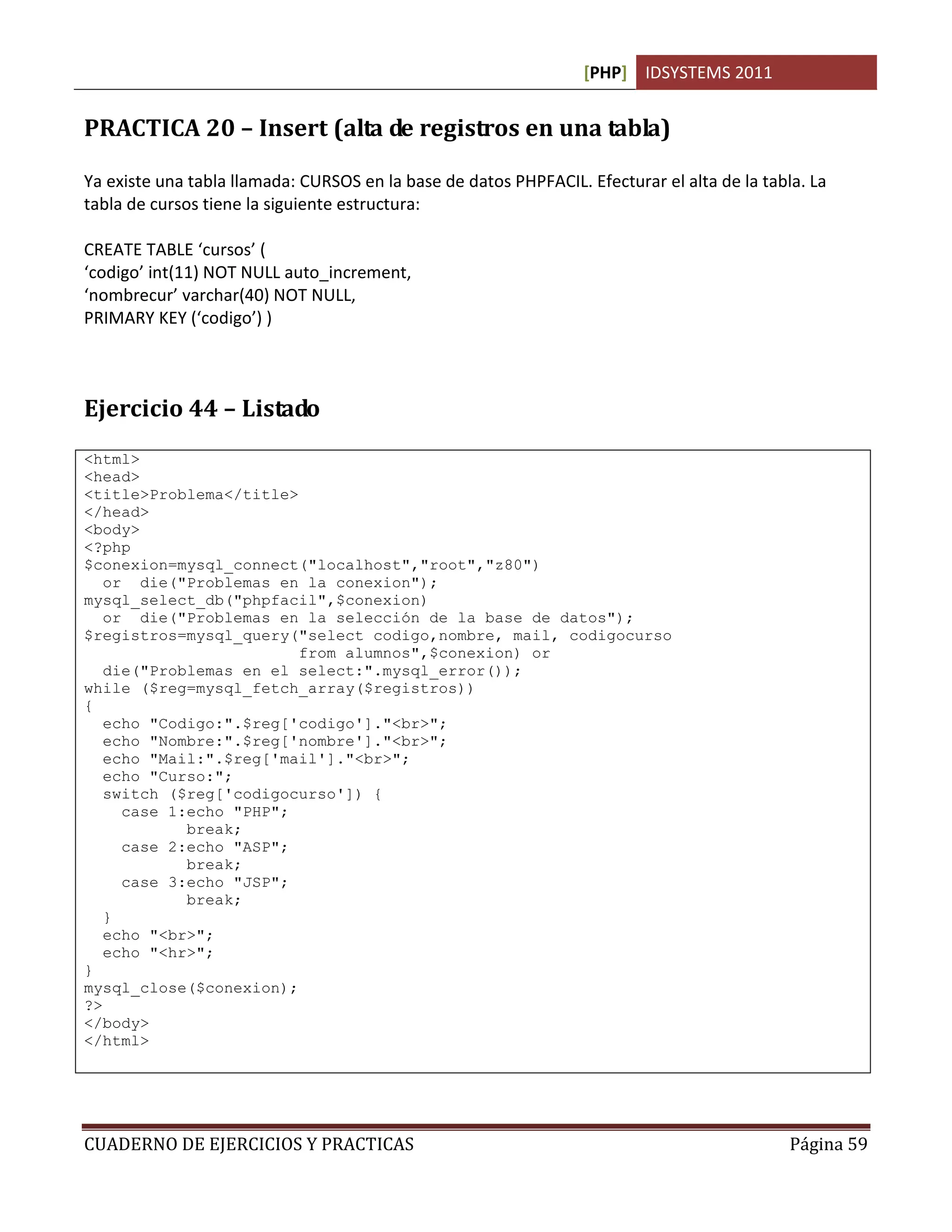 [PHP] IDSYSTEMS 2011
CUADERNO DE EJERCICIOS Y PRACTICAS Página 59
PRACTICA 20 – Insert (alta de registros en una tabla)
Ya existe una tabla llamada: CURSOS en la base de datos PHPFACIL. Efecturar el alta de la tabla. La
tabla de cursos tiene la siguiente estructura:
CREATE TABLE ‘cursos’ (
‘codigo’ int(11) NOT NULL auto_increment,
‘nombrecur’ varchar(40) NOT NULL,
PRIMARY KEY (‘codigo’) )
Ejercicio 44 – Listado
<html>
<head>
<title>Problema</title>
</head>
<body>
<?php
$conexion=mysql_connect("localhost","root","z80")
or die("Problemas en la conexion");
mysql_select_db("phpfacil",$conexion)
or die("Problemas en la selección de la base de datos");
$registros=mysql_query("select codigo,nombre, mail, codigocurso
from alumnos",$conexion) or
die("Problemas en el select:".mysql_error());
while ($reg=mysql_fetch_array($registros))
{
echo "Codigo:".$reg['codigo']."<br>";
echo "Nombre:".$reg['nombre']."<br>";
echo "Mail:".$reg['mail']."<br>";
echo "Curso:";
switch ($reg['codigocurso']) {
case 1:echo "PHP";
break;
case 2:echo "ASP";
break;
case 3:echo "JSP";
break;
}
echo "<br>";
echo "<hr>";
}
mysql_close($conexion);
?>
</body>
</html>
 