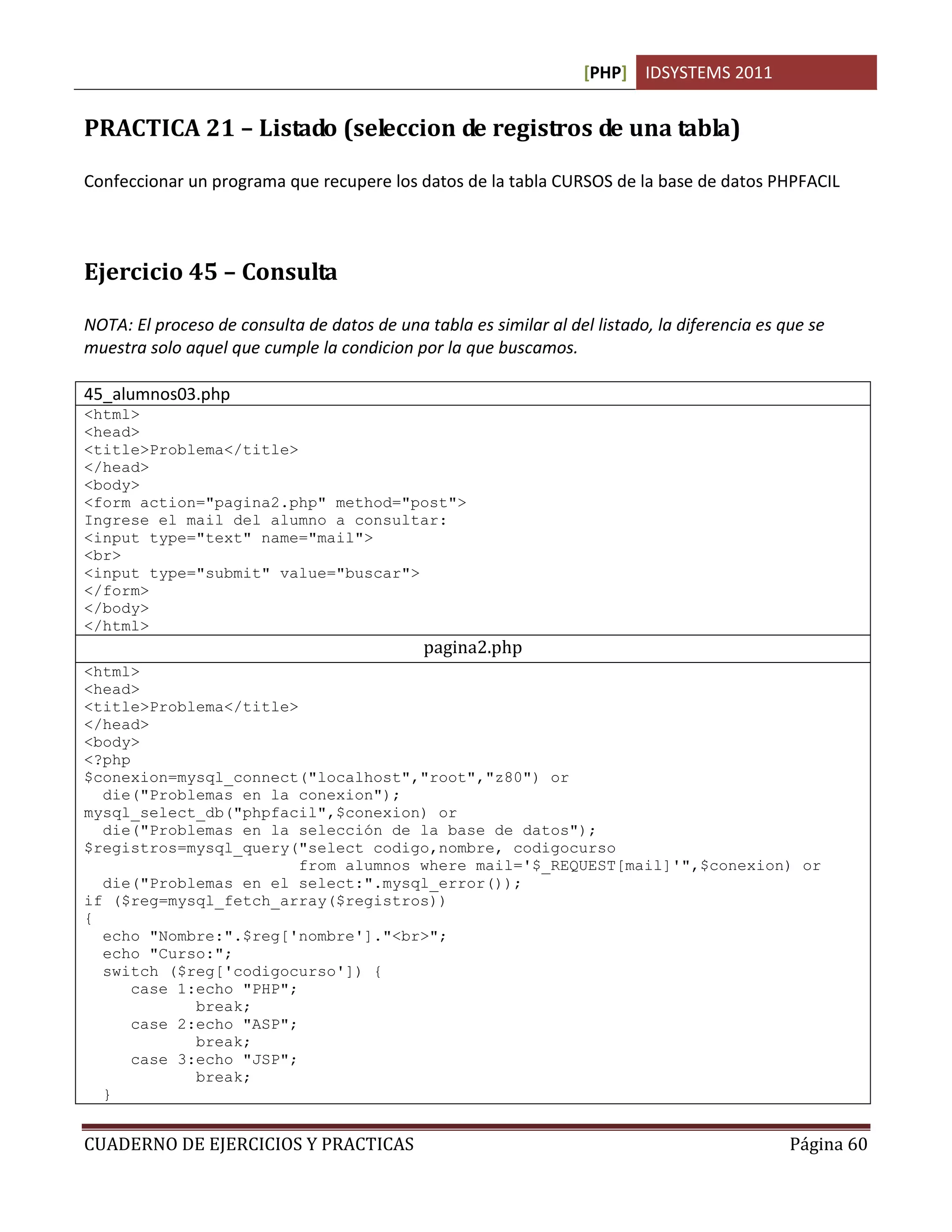 [PHP] IDSYSTEMS 2011
CUADERNO DE EJERCICIOS Y PRACTICAS Página 60
PRACTICA 21 – Listado (seleccion de registros de una tabla)
Confeccionar un programa que recupere los datos de la tabla CURSOS de la base de datos PHPFACIL
Ejercicio 45 – Consulta
NOTA: El proceso de consulta de datos de una tabla es similar al del listado, la diferencia es que se
muestra solo aquel que cumple la condicion por la que buscamos.
45_alumnos03.php
<html>
<head>
<title>Problema</title>
</head>
<body>
<form action="pagina2.php" method="post">
Ingrese el mail del alumno a consultar:
<input type="text" name="mail">
<br>
<input type="submit" value="buscar">
</form>
</body>
</html>
pagina2.php
<html>
<head>
<title>Problema</title>
</head>
<body>
<?php
$conexion=mysql_connect("localhost","root","z80") or
die("Problemas en la conexion");
mysql_select_db("phpfacil",$conexion) or
die("Problemas en la selección de la base de datos");
$registros=mysql_query("select codigo,nombre, codigocurso
from alumnos where mail='$_REQUEST[mail]'",$conexion) or
die("Problemas en el select:".mysql_error());
if ($reg=mysql_fetch_array($registros))
{
echo "Nombre:".$reg['nombre']."<br>";
echo "Curso:";
switch ($reg['codigocurso']) {
case 1:echo "PHP";
break;
case 2:echo "ASP";
break;
case 3:echo "JSP";
break;
}
 