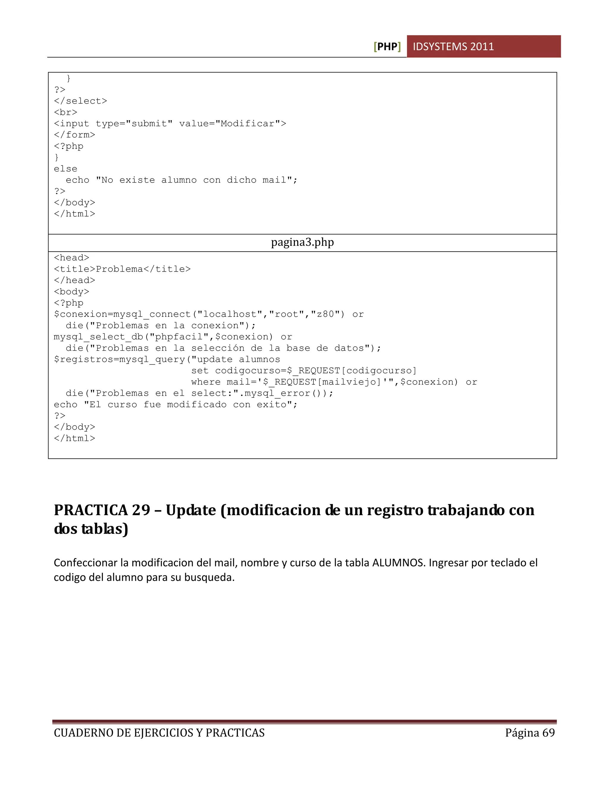 [PHP] IDSYSTEMS 2011
CUADERNO DE EJERCICIOS Y PRACTICAS Página 69
}
?>
</select>
<br>
<input type="submit" value="Modificar">
</form>
<?php
}
else
echo "No existe alumno con dicho mail";
?>
</body>
</html>
pagina3.php
<head>
<title>Problema</title>
</head>
<body>
<?php
$conexion=mysql_connect("localhost","root","z80") or
die("Problemas en la conexion");
mysql_select_db("phpfacil",$conexion) or
die("Problemas en la selección de la base de datos");
$registros=mysql_query("update alumnos
set codigocurso=$_REQUEST[codigocurso]
where mail='$_REQUEST[mailviejo]'",$conexion) or
die("Problemas en el select:".mysql_error());
echo "El curso fue modificado con exito";
?>
</body>
</html>
PRACTICA 29 – Update (modificacion de un registro trabajando con
dos tablas)
Confeccionar la modificacion del mail, nombre y curso de la tabla ALUMNOS. Ingresar por teclado el
codigo del alumno para su busqueda.
 