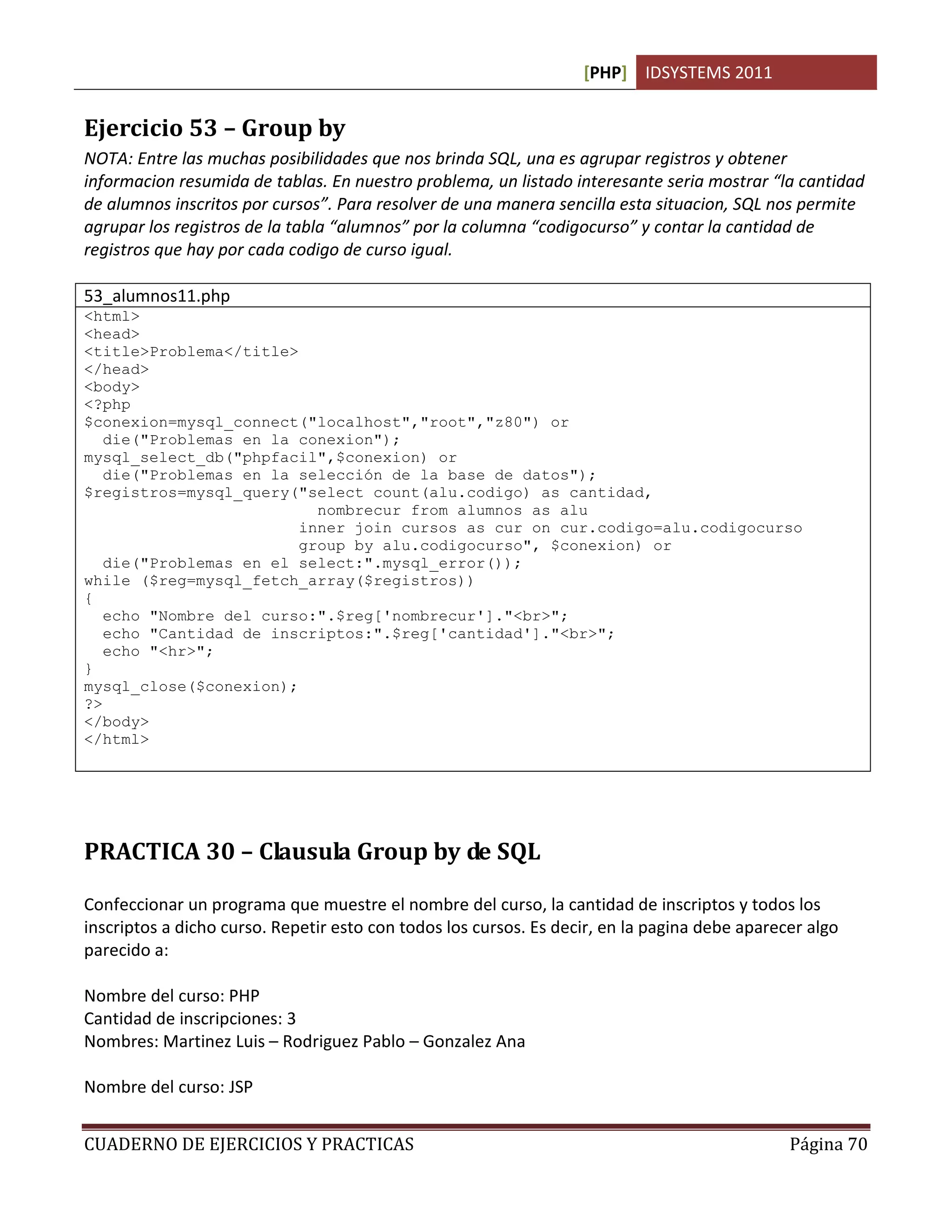 [PHP] IDSYSTEMS 2011
CUADERNO DE EJERCICIOS Y PRACTICAS Página 70
Ejercicio 53 – Group by
NOTA: Entre las muchas posibilidades que nos brinda SQL, una es agrupar registros y obtener
informacion resumida de tablas. En nuestro problema, un listado interesante seria mostrar “la cantidad
de alumnos inscritos por cursos”. Para resolver de una manera sencilla esta situacion, SQL nos permite
agrupar los registros de la tabla “alumnos” por la columna “codigocurso” y contar la cantidad de
registros que hay por cada codigo de curso igual.
53_alumnos11.php
<html>
<head>
<title>Problema</title>
</head>
<body>
<?php
$conexion=mysql_connect("localhost","root","z80") or
die("Problemas en la conexion");
mysql_select_db("phpfacil",$conexion) or
die("Problemas en la selección de la base de datos");
$registros=mysql_query("select count(alu.codigo) as cantidad,
nombrecur from alumnos as alu
inner join cursos as cur on cur.codigo=alu.codigocurso
group by alu.codigocurso", $conexion) or
die("Problemas en el select:".mysql_error());
while ($reg=mysql_fetch_array($registros))
{
echo "Nombre del curso:".$reg['nombrecur']."<br>";
echo "Cantidad de inscriptos:".$reg['cantidad']."<br>";
echo "<hr>";
}
mysql_close($conexion);
?>
</body>
</html>
PRACTICA 30 – Clausula Group by de SQL
Confeccionar un programa que muestre el nombre del curso, la cantidad de inscriptos y todos los
inscriptos a dicho curso. Repetir esto con todos los cursos. Es decir, en la pagina debe aparecer algo
parecido a:
Nombre del curso: PHP
Cantidad de inscripciones: 3
Nombres: Martinez Luis – Rodriguez Pablo – Gonzalez Ana
Nombre del curso: JSP
 