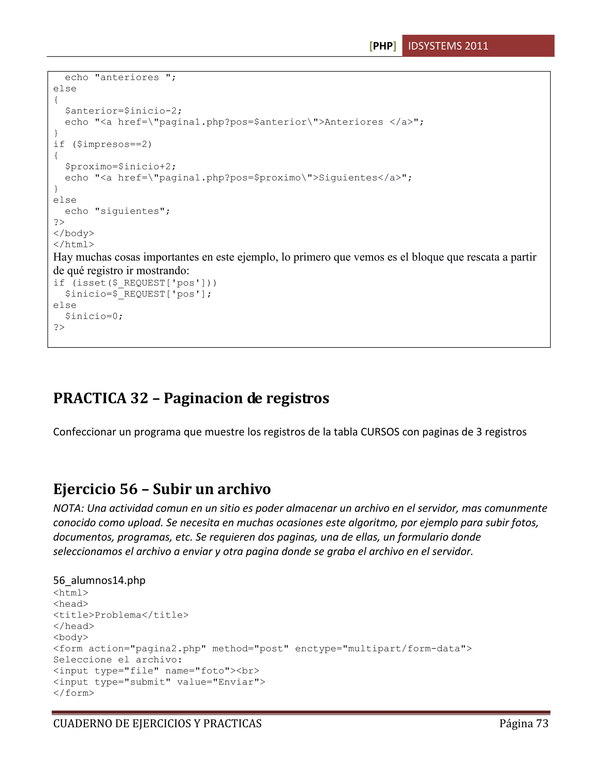 [PHP] IDSYSTEMS 2011
CUADERNO DE EJERCICIOS Y PRACTICAS Página 73
echo "anteriores ";
else
{
$anterior=$inicio-2;
echo "<a href="pagina1.php?pos=$anterior">Anteriores </a>";
}
if ($impresos==2)
{
$proximo=$inicio+2;
echo "<a href="pagina1.php?pos=$proximo">Siguientes</a>";
}
else
echo "siguientes";
?>
</body>
</html>
Hay muchas cosas importantes en este ejemplo, lo primero que vemos es el bloque que rescata a partir
de qué registro ir mostrando:
if (isset($_REQUEST['pos']))
$inicio=$_REQUEST['pos'];
else
$inicio=0;
?>
PRACTICA 32 – Paginacion de registros
Confeccionar un programa que muestre los registros de la tabla CURSOS con paginas de 3 registros
Ejercicio 56 – Subir un archivo
NOTA: Una actividad comun en un sitio es poder almacenar un archivo en el servidor, mas comunmente
conocido como upload. Se necesita en muchas ocasiones este algoritmo, por ejemplo para subir fotos,
documentos, programas, etc. Se requieren dos paginas, una de ellas, un formulario donde
seleccionamos el archivo a enviar y otra pagina donde se graba el archivo en el servidor.
56_alumnos14.php
<html>
<head>
<title>Problema</title>
</head>
<body>
<form action="pagina2.php" method="post" enctype="multipart/form-data">
Seleccione el archivo:
<input type="file" name="foto"><br>
<input type="submit" value="Enviar">
</form>
 